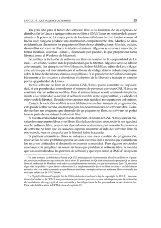 CAPÍTULO 5. ¿QUÉ ENCIERRA UN NOMBRE?

55

Un gran reto para el futuro del software libre es la tendencia de las empresas de
distribución de Linux a agregar software no libre a GNU/Linux en nombre de la conveniencia y la potencia. La mayor parte de los desarrolladores de distribución comercial
hacen esto; ninguno produce una distribución completamente libre. Muchos de ellos
no identiﬁcan claramente los paquetes no libres de sus distribuciones. Muchos, incluso,
desarrollan software no libre y lo añaden al sistema. Algunos se atreven a anunciar, de
forma injuriosa, sistemas «Linux», «licenciado por puesto», lo que proporciona tanta
libertad como el Windows de Microsoft.
Se justiﬁca la inclusión de software no libre en nombre de la «popularidad de Linux» —en efecto, valoran más la popularidad que la libertad. Algunas veces se admite
abiertamente. Por ejemplo, en Wired Magazine, Robert McMillan, editor de Linux Magazine, aﬁrma que «el movimiento por el software de código abierto debería impulsarse
sobre la base de decisiones técnicas, no políticas». Y el presidente de Caldera animó públicamente a los usuarios a abandonar el objetivo de la libertad y trabajar en cambio
por la «popularidad de Linux».
Incluir software no libre en el sistema GNU/Linux puede aumentar su popularidad, si por popularidad entendemos el número de personas que usan GNU/Linux en
combinación con software no libre. Pero al mismo tiempo se está animando implícitamente a la comunidad a aceptar el software no libre como algo positivo, y a olvidar el
objetivo de la libertad. De nada sirve caminar más rápido si nos apartamos del camino.
Cuando la «adición» no libre es una biblioteca o una herramienta de programación,
esto puede acabar siendo una trampa para los desarrolladores de software libre. Cuando escriben un programa que depende de un paquete no libre, su software no podrá
formar parte de un sistema totalmente libre.2
Si nuestra comunidad sigue en esta dirección, el futuro de GNU/Linux será un mosaico de componentes libres y no libres. En el plazo de cinco años, todavía nos quedará
mucho software libre, pero si nos descuidamos acabaremos por necesitar la presencia
de software no libre que los usuarios esperan encontrar al lado del software libre. Si
esto sucede, nuestra campaña por la libertad habrá fracasado.
Si publicar alternativas libres se redujera a una mera cuestión de programación,
resolver los futuros problemas podría ser cada vez más fácil a medida que aumentaran
los recursos destinados al desarrollo en nuestra comunidad. Pero algunos obstáculos
amenazan con complicar las cosas: las leyes que prohíben el software libre. A medida
que van acumulándose las patentes de software y que leyes como la DMCA3 se aplican
2
En este sentido, las bibliotecas Motif y Qt GUI entramparon enormemente al software libre en el pasado, creando problemas cuya solución llevó años. El problema de Qt está solucionado porque Qt es ahora
libre; el problema de Motif no está todavía completamente resuelto, ya que su sustituto, Less Tif, necesita
algo más de pulido —¡por favor voluntarios! La implementación Java no libre de Sun y las bibliotecas
estándar de Java están causando ya problemas similares, reemplazarlas con software libre es uno de los
mayores esfuerzos de GNU ahora.
3

La Digital Millenium Copyright Act de 1998 trataba de actualizar la ley de copyright de EE.UU.; las cuestiones incluidas en la DCMA son provisiones que tienen que ver con una estratagema para la protección
de los sistemas de copyright, el uso razonable y las obligaciones de los proveedores de servicios on line.
Para más detalles sobre la DCMA véase el capítulo 12.

 