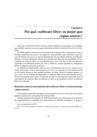 Capítulo 6

Por qué «software libre» es mejor que
«open source»1
Dado que el software libre te daría la misma libertad con cualquier otro nombre,
qué nombre usemos marca una gran diferencia: palabras distintas transmiten distintas
ideas.
En 1998, algunos dentro de la comunidad del software libre empezaron a usar el
término «software open source»2 en lugar de «software libre» para describir lo que hacían. El término open source se asoció rápidamente con un enfoque distinto, una ﬁlosofía
distinta, e incluso diferentes criterios para decidir que licencias son aceptables. El movimiento de software libre y el movimiento open source son hoy en día movimientos
separados con diferentes puntos de vista y objetivos, aunque podamos y trabajemos
juntos en algunos proyectos prácticos.
La diferencia fundamental entre los dos movimientos está en sus valores, en su
visión del mundo. Para el movimiento open source, la cuestión de si el software debe
ser de fuente abierta es una cuestión práctica, no ética. Como lo expresó alguien, «el
open source es un método de desarrollo; el software libre es un movimiento social».
Para el movimiento open source, el software no libre es una solución ineﬁciente. Para el
movimiento de software libre, el software no libre es un problema social y el software
libre es la solución.

Relación entre el movimiento del software libre y el movimiento
«open source»
El movimiento del software libre y el movimiento open source son como dos campos
políticos dentro de la comunidad del software libre.
Grupos radicales de la década de 1960 desarrollaron una reputación de sectarismo:
las organizaciones se escindían por desacuerdos en detalles estratégicos, y luego se
1

Escrito originalmente en 1998.

2

Open source software signiﬁca «software de código fuente abierto» o «software de fuente abierta». [N.
del E.]

57

 