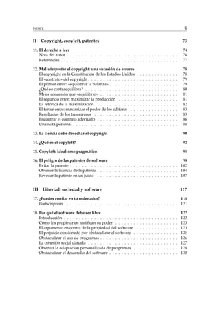 6

ÍNDICE

II

Copyright, copyleft, patentes

73

11. El derecho a leer
Nota del autor . . . . . . . . . . . . . . . . . . . . . . . . . . . . . . . . . . . . .
Referencias . . . . . . . . . . . . . . . . . . . . . . . . . . . . . . . . . . . . . . .

74
76
77

12. Malinterpretar el copyright: una sucesión de errores
El copyright en la Constitución de los Estados Unidos
El «contrato» del copyright . . . . . . . . . . . . . . . .
El primer error: «equilibrar la balanza» . . . . . . . . .
¿Qué se contraequilibra? . . . . . . . . . . . . . . . . .
Mejor concesión que «equilibrio» . . . . . . . . . . . .
El segundo error: maximizar la producción . . . . . .
La retórica de la maximización . . . . . . . . . . . . .
El tercer error: maximizar el poder de los editores . .
Resultados de los tres errores . . . . . . . . . . . . . .
Encontrar el contrato adecuado . . . . . . . . . . . . .
Una nota personal . . . . . . . . . . . . . . . . . . . . .

78
78
79
79
80
81
81
82
83
83
86
88

.
.
.
.
.
.
.
.
.
.
.

.
.
.
.
.
.
.
.
.
.
.

.
.
.
.
.
.
.
.
.
.
.

.
.
.
.
.
.
.
.
.
.
.

.
.
.
.
.
.
.
.
.
.
.

.
.
.
.
.
.
.
.
.
.
.

.
.
.
.
.
.
.
.
.
.
.

.
.
.
.
.
.
.
.
.
.
.

.
.
.
.
.
.
.
.
.
.
.

.
.
.
.
.
.
.
.
.
.
.

.
.
.
.
.
.
.
.
.
.
.

.
.
.
.
.
.
.
.
.
.
.

.
.
.
.
.
.
.
.
.
.
.

.
.
.
.
.
.
.
.
.
.
.

13. La ciencia debe desechar el copyright

90

14. ¿Qué es el copyleft?

92

15. Copyleft: idealismo pragmático

95

16. El peligro de las patentes de software
98
Evitar la patente . . . . . . . . . . . . . . . . . . . . . . . . . . . . . . . . . . . . 102
Obtener la licencia de la patente . . . . . . . . . . . . . . . . . . . . . . . . . . . 104
Revocar la patente en un juicio . . . . . . . . . . . . . . . . . . . . . . . . . . . 107

III

Libertad, sociedad y software

117

17. ¿Puedes conﬁar en tu ordenador?
118
Postscriptum . . . . . . . . . . . . . . . . . . . . . . . . . . . . . . . . . . . . . . 121
18. Por qué el software debe ser libre
Introducción . . . . . . . . . . . . . . . . . . . . . . . .
Cómo los propietarios justiﬁcan su poder . . . . . . .
El argumento en contra de la propiedad del software
El perjuicio ocasionado por obstaculizar el software .
Obstaculizar el uso de programas . . . . . . . . . . . .
La cohesión social dañada . . . . . . . . . . . . . . . .
Obstruir la adaptación personalizada de programas .
Obstaculizar el desarrollo del software . . . . . . . . .

.
.
.
.
.
.
.
.

.
.
.
.
.
.
.
.

.
.
.
.
.
.
.
.

.
.
.
.
.
.
.
.

.
.
.
.
.
.
.
.

.
.
.
.
.
.
.
.

.
.
.
.
.
.
.
.

.
.
.
.
.
.
.
.

.
.
.
.
.
.
.
.

.
.
.
.
.
.
.
.

.
.
.
.
.
.
.
.

.
.
.
.
.
.
.
.

.
.
.
.
.
.
.
.

.
.
.
.
.
.
.
.

122
122
123
123
125
126
127
128
130

 
