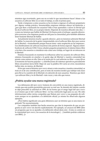 CAPÍTULO 6. POR QUÉ «SOFTWARE LIBRE» ES MEJOR QUE «OPEN SOURCE»

60

mientras siga ocurriendo, ¡pero eso no es todo lo que necesitamos hacer! Atraer a los
usuarios al software libre no es todo el trabajo, es sólo el primer paso.
Tarde o temprano a estos usuarios se les invitará a regresar al software propietario
por alguna ventaja práctica. Innumerables empresas intentan ofrecer tal tentación, y
¿por qué iban a rechazarla los usuarios? Sólo si han aprendido a valorar la libertad que
les da el software libre, en su propio interés. Depende de nosotros difundir esta idea —
y para eso tenemos que hablar de libertad. En buena parte el enfoque «guarda silencio»
para acercarse a las empresas puede ser útil para la comunidad, pero también debemos
tener bastante libertad de hablar.
Actualmente tenemos mucho «guarda silencio», pero no tenemos suﬁciente libertad
de hablar. La mayoría de la gente comprometida con el software libre dice poco acerca
de la libertad —normalmente porque buscan tener «más aceptación en las empresas».
Los distribuidores de software muestran este patrón de forma especial. Algunos distribuidores de software GNU/Linux añaden paquetes propietarios al sistema básico libre
e invitan a los usuarios a considerar esto como una ventaja, en lugar de un retroceso en
la libertad.
Estamos fracasando en mantener la inﬂuencia sobre los usuarios de software libre,
estamos fracasando en enseñar a la gente algo de libertad y nuestra comunidad tan
pronto como entran en ella. Esta es la razón por la cual software no libre —como Qt en
el momento de hacerse popular— y distribuciones de sistemas operativos parcialmente
libres encuentran tierra fértil. Dejar de usar la palabra libre sería un error, necesitamos
hablar más, no menos, de libertad.
Si los que usan el término open source atraen a más usuarios a nuestra comunidad, se
trata en sí de una contribución, pero el resto de nosotros tendrá que trabajar más duro
para llevar la cuestión de la libertad a la atención de esos usuarios. Tenemos que decir
«¡es software libre y te da libertad!» más veces y más alto que nunca.

¿Podría ayudar una marca registrada?
Los defensores del open source trataron de convertirlo en una marca registrada, diciendo que esto podría permitirles prevenir su mal uso. Se desistió del intento cuando
se dejó prescribir la solicitud en 1999, de tal forma que el rango legal del open source
es el mismo que el del «software libre»: no hay restricción legal para su uso. He oído
informaciones sobre ciertas compañías que llaman open source a sus paquetes de software aunque no se ajustaban a la deﬁnición oﬁcial; yo mismo he observado algunos
ejemplos.
¿Pero habría signiﬁcado una gran diferencia usar un término que es una marca registrada? No necesariamente.
Las compañías también han hecho anuncios que dan la impresión de que un programa es open source sin decirlo explícitamente. Por ejemplo, un anuncio de IBM sobre
un programa que no se ajustaba a la deﬁnición oﬁcial decía esto: «Como es común en
la comunidad open source, los usuarios de la tecnología [. . . ] también podrán colaborar
con IBM [...]»

 