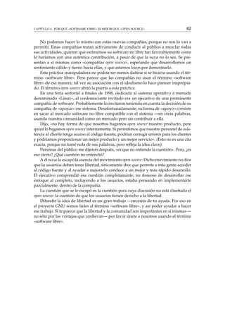 CAPÍTULO 6. POR QUÉ «SOFTWARE LIBRE» ES MEJOR QUE «OPEN SOURCE»

62

No podemos hacer lo mismo con estas nuevas compañías, porque no nos lo van a
permitir. Estas compañías tratan activamente de conducir al público a mezclar todas
sus actividades, quieren que estimemos su software no libre tan favorablemente como
lo haríamos con una auténtica contribución, a pesar de que la suya no lo sea. Se presentan a sí mismas como «compañías open source», esperando que desarrollemos un
sentimiento cálido y tierno hacia ellas, y que estemos locos por demostrarlo.
Esta práctica manipuladora no podría ser menos dañina si se hiciera usando el término «software libre». Pero parece que las compañías no usan el término «software
libre» de esa manera; tal vez su asociación con el idealismo lo hace parecer inapropiado. El término open source abrió la puerta a esta práctica.
En una feria sectorial a ﬁnales de 1998, dedicada al sistema operativo a menudo
denominado «Linux», el conferenciante invitado era un ejecutivo de una prominente
compañía de software. Probablemente lo invitaron teniendo en cuenta la decisión de su
compañía de «apoyar» ese sistema. Desafortunadamente, su forma de «apoyo» consiste
en sacar al mercado software no libre compatible con el sistema —en otras palabras,
usando nuestra comunidad como un mercado pero sin contribuir a ella.
Dijo, «no hay forma de que nosotros hagamos open source nuestro producto, pero
quizá lo hagamos open source internamente. Si permitimos que nuestro personal de asistencia al cliente tenga acceso al código fuente, podrían corregir errores para los clientes
y podríamos proporcionar un mejor producto y un mejor servicio». (Esto no es una cita
exacta, porque no tomé nota de sus palabras, pero reﬂeja la idea clave).
Personas del público me dijeron después, «es que no entiende la cuestión». Pero, ¿es
eso cierto? ¿Qué cuestión no entendió?
A él no se le escapó la esencia del movimiento open source. Dicho movimiento no dice
que lo usuarios deban tener libertad, únicamente dice que permite a más gente acceder
al código fuente y al ayudar a mejorarlo conduce a un mejor y más rápido desarrollo.
El ejecutivo comprendió esa cuestión completamente; no deseoso de desarrollar ese
enfoque al completo, incluyendo a los usuarios, estaba pensando en implementarlo
parcialmente, dentro de la compañía.
La cuestión que se le escapó es la cuestión para cuya discusión no está diseñado el
open source: la cuestión de que los usuarios tienen derecho a la libertad.
Difundir la idea de libertad es un gran trabajo —necesita de tu ayuda. Por eso en
el proyecto GNU somos ﬁeles al término «software libre», y así poder ayudar a hacer
ese trabajo. Si te parece que la libertad y la comunidad son importantes en sí mismas —
no sólo por las ventajas que conllevan— por favor únete a nosotros usando el término
«software libre».

 
