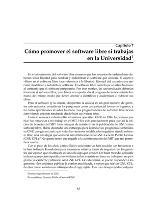 Capítulo 7

Cómo promover el software libre si trabajas
en la Universidad1
En el movimiento del software libre creemos que los usuarios de ordenadores deberían tener libertad para cambiar y redistribuir el software que utilizan. El adjetivo
«libre» en el software libre hace referencia a la libertad: libertad del usuario para ejecutar, modiﬁcar y redistribuir software. El software libre contribuye al saber humano,
al contrario que el software propietario. Por este motivo, las universidades deberían
fomentar el software libre, para hacer una aportación al progreso del conocimiento humano, del mismo modo que deben animar a cientíﬁcos y académicos a publicar sus
obras.
Pero el software (y la ciencia) despiertan la codicia en un gran número de gerentes universitarios: consideran los programas como una potencial fuente de ingresos, y
no como aportaciones al saber humano. Los programadores de software libre llevan
conviviendo con esta tendencia desde hace casi veinte años.
Cuando comencé a desarrollar el sistema operativo GNU en 1984, lo primero que
hice fue renunciar a mi trabajo en el MIT. Hice esto precisamente para que así la oﬁcina de licencias del MIT fuera incapaz de interferir en la publicación de GNU como
software libre. Había diseñado una estrategia para licenciar los programas contenidos
en GNU que garantizaría que todas las versiones modiﬁcadas seguirían siendo software libre, una estrategia que acabaría convirtiéndose en la GNU General Public License
(GNU GPL).2 No quería tener que rogarle a la administración del MIT que me permitiera usarla.
Con el paso de los años, varias ﬁliales universitarias han acudido con frecuencia a
la Free Software Foundation para asesorarse sobre la forma de negociar con los gerentes que opinan que el software es tan sólo algo que vender. Un buen método, aplicable
incluso a proyectos especíﬁcamente ﬁnanciados, consiste en basar su trabajo en un programa ya existente publicado con GNU GPL. De esta forma, se puede responder a los
gerentes: «No podemos publicar la versión modiﬁcada, a menos que sea con GNU GPL,
de otro modo estaríamos infringiendo el copyright». Una vez desaparecido cualquier
1

Escrito originalmente en 2002.

2

En castellano, Licencia Pública General GNU.

63

 