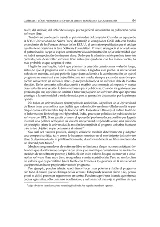 CAPÍTULO 7. CÓMO PROMOVER EL SOFTWARE LIBRE SI TRABAJAS EN LA UNIVERSIDAD

64

rastro del símbolo del dólar de sus ojos, por lo general consentirán en publicarlo como
software libre.
También se puede pedir ayuda al patrocinador del proyecto. Cuando un equipo de
la NYU (Universidad de Nueva York) desarrolló el compilador GNU Ada con fondos
procedentes de las Fuerzas Aéreas de los EE.UU., el contrato especiﬁcaba que el código
resultante se donaría a la Free Software Foundation. Primero se negocia el acuerdo con
el patrocinador, luego se explica cortésmente a la administración de la universidad que
no habrá renegociación de ninguna clase. Dado que la administración preﬁere tener un
contrato para desarrollar software libre antes que quedarse con las manos vacías, lo
más probable es que acepten el trato.
Hagáis lo que hagáis, habrá que plantear la cuestión cuanto antes —desde luego,
antes de que el programa esté a medio camino. Llegados este punto, la universidad
todavía os necesita, así que podréis jugar duro: advertir a la administración de que el
programa se terminará y se dejará listo para ser usado, siempre y cuando acuerden por
escrito convertirlo en software libre —y acepten la licencia de software libre de vuestra
elección. De lo contrario, sólo alcanzaréis a escribir una ponencia al respecto y nunca
desarrollaréis una versión lo bastante buena para publicarse. Cuando los gestores comprendan que sus opciones se limitan a tener un paquete de software libre que aportará
prestigio a la universidad o nada de nada, por lo general se decantarán por la primera
opción.
No todas las universidades tienen políticas codiciosas. La política de la Universidad
de Texas tiene una política que facilita que todo el software desarrollado en ella se publique como software libre bajo la licencia GPL. Univates en Brasil y el Indian Institute
of Information Technology en Hyberabad, India, practican políticas de publicación de
software con GPL. Si os ganáis primero el apoyo del profesorado, es posible que logréis
instituir una política semejante en vuestra universidad. Exponedlo como una cuestión
de principio: ¿tiene la universidad la misión de contribuir al progreso del saber humano
o su único objetivo es perpetuarse a sí misma?
Sea cual sea vuestra postura, siempre conviene mostrar determinación y adoptar
una perspectiva ética, tal y como lo hacemos nosotros en el movimiento del software
libre. Si deseamos tratar al público éticamente, el software debería ser libre en el sentido
de libertad para todos.3
Muchos programadores de software libre se limitan a alegar razones prácticas: deﬁenden que el software se comparta con otros y se modiﬁque como forma de acelerar la
creación de un software potente y ﬁable. Si son estos valores los que os mueven a desarrollar software libre, muy bien, se agradece vuestra contribución. Pero no son la clase
de valores que os permitirán hacer frente con ﬁrmeza a los gestores de la universidad
que pretendan hacer propietario vuestro programa.
Por ejemplo, pueden aducir: «podríamos hacer mas potente y ﬁable el programa
con todo el dinero que se obtenga de las ventas». Esto puede resultar cierto o no, pero a
priori es difícil presentar argumentos en contra. Pueden sugerir una licencia que ofrezca
copias «gratuitas, sólo para uso académico», y así lanzar el mensaje al público de que
3

Algo obvio en castellano, pero no en inglés donde free signiﬁca también «gratis».

 