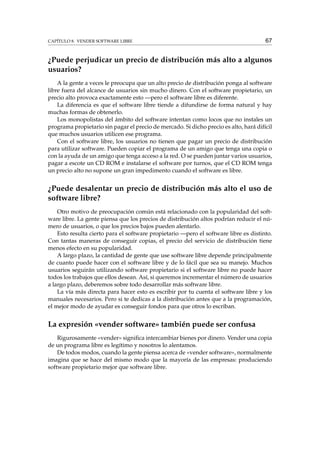 CAPÍTULO 8. VENDER SOFTWARE LIBRE

67

¿Puede perjudicar un precio de distribución más alto a algunos
usuarios?
A la gente a veces le preocupa que un alto precio de distribución ponga al software
libre fuera del alcance de usuarios sin mucho dinero. Con el software propietario, un
precio alto provoca exactamente esto —pero el software libre es diferente.
La diferencia es que el software libre tiende a difundirse de forma natural y hay
muchas formas de obtenerlo.
Los monopolistas del ámbito del software intentan como locos que no instales un
programa propietario sin pagar el precio de mercado. Si dicho precio es alto, hará difícil
que muchos usuarios utilicen ese programa.
Con el software libre, los usuarios no tienen que pagar un precio de distribución
para utilizar software. Pueden copiar el programa de un amigo que tenga una copia o
con la ayuda de un amigo que tenga acceso a la red. O se pueden juntar varios usuarios,
pagar a escote un CD ROM e instalarse el software por turnos, que el CD ROM tenga
un precio alto no supone un gran impedimento cuando el software es libre.

¿Puede desalentar un precio de distribución más alto el uso de
software libre?
Otro motivo de preocupación común está relacionado con la popularidad del software libre. La gente piensa que los precios de distribución altos podrían reducir el número de usuarios, o que los precios bajos pueden alentarlo.
Esto resulta cierto para el software propietario —pero el software libre es distinto.
Con tantas maneras de conseguir copias, el precio del servicio de distribución tiene
menos efecto en su popularidad.
A largo plazo, la cantidad de gente que use software libre depende principalmente
de cuanto puede hacer con el software libre y de lo fácil que sea su manejo. Muchos
usuarios seguirán utilizando software propietario si el software libre no puede hacer
todos los trabajos que ellos desean. Así, si queremos incrementar el número de usuarios
a largo plazo, deberemos sobre todo desarrollar más software libre.
La vía más directa para hacer esto es escribir por tu cuenta el software libre y los
manuales necesarios. Pero si te dedicas a la distribución antes que a la programación,
el mejor modo de ayudar es conseguir fondos para que otros lo escriban.

La expresión «vender software» también puede ser confusa
Rigurosamente «vender» signiﬁca intercambiar bienes por dinero. Vender una copia
de un programa libre es legítimo y nosotros lo alentamos.
De todos modos, cuando la gente piensa acerca de «vender software», normalmente
imagina que se hace del mismo modo que la mayoría de las empresas: produciendo
software propietario mejor que software libre.

 
