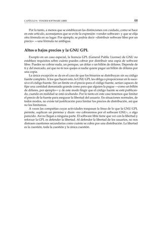 CAPÍTULO 8. VENDER SOFTWARE LIBRE

68

Por lo tanto, a menos que se establezcan las distinciones con cuidado, como se hace
en este artículo, aconsejamos que se evite la expresión «vender software» y que se elija
otra fórmula en su lugar. Por ejemplo, se podría decir «distribuir software libre por un
precio» —una fórmula no ambigua.

Altos o bajos precios y la GNU GPL
Excepto en un caso especial, la licencia GPL (General Public License) de GNU no
establece requisitos sobre cuánto puedes cobrar por distribuir una copia de software
libre. Puedes no cobrar nada, un penique, un dólar o un billón de dólares. Depende de
ti y del mercado, así que no te nos quejes si nadie quiere pagar un billón de dólares por
una copia.
La única excepción se da en el caso de que los binarios se distribuyan sin su código
fuente completo. A los que hacen esto, la GNU GPL les obliga a proporcionar en lo sucesivo el código fuente. Sin un límite en el precio para el código fuente, serían capaces de
ﬁjar una cantidad demasiado grande como para que alguien la pague —como un billón
de dólares, por ejemplo— y de este modo ﬁngir que el código fuente se está publicando, cuando en realidad se está ocultando. Por lo tanto en este caso tenemos que limitar
el precio de la fuente para asegurar la libertad del usuario. En situaciones normales, de
todos modos, no existe tal justiﬁcación para limitar los precios de distribución, así que
no los limitamos.
A veces las compañías cuyas actividades traspasan la línea de lo que la GNU GPL
permite, suplican un permiso y dicen «no cobraremos por el software GNU», o algo
parecido. Así no llegan a ninguna parte. El software libre tiene que ver con la libertad y
reforzar la GPL es defender la libertad. Al defender la libertad de los usuarios, no nos
distraen cuestiones secundarias como cuánto se cobra por una distribución. La libertad
es la cuestión, toda la cuestión y la única cuestión.

 