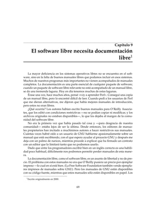 Capítulo 9

El software libre necesita documentación
libre1
La mayor deﬁciencia en los sistemas operativos libres no se encuentra en el software, sino en la falta de buenos manuales libres que podamos incluir en esos sistemas.
Muchos de nuestros programas más importantes no vienen acompañados de manuales
completos. La documentación es una parte esencial de cualquier paquete de software;
cuando un paquete de software libre relevante no está acompañado de un manual libre,
se da una tremenda laguna. Hoy en día tenemos muchas de estas lagunas.
Érase una vez, hace muchos años, pensé «voy a aprender Perl». Conseguí una copia
de un manual libre, pero lo encontré difícil de leer. Cuando pedí a los usuarios de Perl
que me dieran alternativas, me dijeron que había mejores manuales de introducción,
pero estos no eran libres.
¿Qué ocurría? Los autores habían escrito buenos manuales para O´Reilly Associates, que los editó con condiciones restrictivas —no se podían copiar ni modiﬁcar, y los
archivos originales no estaban disponibles—, lo que los dejaba al margen de la comunidad del software libre.
No era la primera vez que había pasado tal cosa y —para desgracia de nuestra
comunidad— estaba lejos de ser la última. Desde entonces, los editores de manuales propietarios han incitado a muchísimos autores a hacer restrictivos sus manuales.
Cuántas veces habré oído a un usuario de GNU hablarme apasionadamente sobre un
manual que está escribiendo, con el que espera ayudar al proyecto GNU y después me
deja con un palmo de narices, mientras procede a explicar que ha ﬁrmado un contrato
con un editor que lo limitará tanto que no podremos usarlo.
Dado que entre los programadores escribir bien en un inglés correcto es una habilidad poco habitual, difícilmente nos podremos permitir perder manuales de esta manera.
La documentación libre, como el software libre, es un asunto de libertad y no de precio. El problema con estos manuales no era que O´Reilly pusiera un precio por ejemplar
impreso —lo cual en sí está bien. (La Free Software Foundation también vende ejemplares impresos de manuales sobre GNU). Pero los manuales de GNU están disponibles
con su código fuente, mientras que estos manuales sólo están disponibles en papel. Los
1

Escrito originalmente en 2000.

69

 