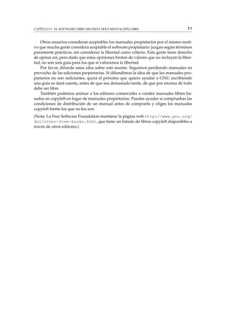 CAPÍTULO 9. EL SOFTWARE LIBRE NECESITA DOCUMENTACIÓN LIBRE

71

Otros usuarios consideran aceptables los manuales propietarios por el mismo motivo que mucha gente considera aceptable el software propietario: juzgan según términos
puramente prácticos, sin considerar la libertad como criterio. Esta gente tiene derecho
de opinar así, pero dado que estas opiniones brotan de valores que no incluyen la libertad, no son una guía para los que sí valoramos la libertad.
Por favor, difunde estas idea sobre este asunto. Seguimos perdiendo manuales en
provecho de las ediciones propietarias. Si difundimos la idea de que los manuales propietarios no son suﬁcientes, quizá el próximo que quiera ayudar a GNU escribiendo
una guía se dará cuenta, antes de que sea demasiado tarde, de que por encima de todo
debe ser libre.
También podemos animar a los editores comerciales a vender manuales libres basados en copyleft en lugar de manuales propietarios. Puedes ayudar si compruebas las
condiciones de distribución de un manual antes de comprarlo y eliges los manuales
copyleft frente los que no los son.
(Nota: La Free Software Foundation mantiene la página web http://www.gnu.org/
doc/other-free-books.html, que tiene un listado de libros copyleft disponibles a
través de otros editores.)

 