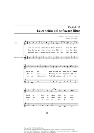 Capítulo 10

La canción del software libre
La melod´ es la de la canci´n popular
ıa
o
b´lgara “Sadi Moma”.
u
7
4

whistle

Join us now and share the so
Hoar ders may get
When we have e

piles

of mo

nough free so

ftware You’ll be
ney,
ftware

At

free

ckers,
ckers,

call, ha

our,

ha

true, ha

That is

ckers,

7
4

orchestral strings

5

you’ll

be

free

Join us now and

share the so

that

is

true

But they can not

help their neigh bors

at

our

call,

We’ll kick out those

dir

you’ll

be

free.

ftware
cen

ty li

9

ha

ckers,

good,

ha

ckers,

that’s

not

good.

ver

more,

ha

ckers,

E

ver

You’ll

be

free

That’s

not

ces

E

72

Copyright c 1993 Richard Stallman
Se permite la reproducci´n literal por cualquier medio, siempre que se mantenga esta nota.
o
A
Escrito en GNU LilyPond por David Madore. L TEXeado y convertido a la versi´n 2.2 de Lilypond
o

 