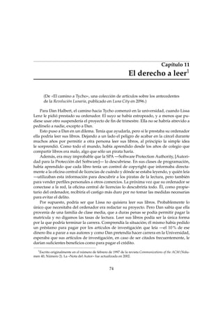 Capítulo 11
1

El derecho a leer
(De «El camino a Tycho», una colección de artículos sobre los antecedentes
de la Revolución Lunaria, publicado en Luna City en 2096.)

Para Dan Halbert, el camino hacia Tycho comenzó en la universidad, cuando Lissa
Lenz le pidió prestado su ordenador. El suyo se había estropeado, y a menos que pudiese usar otro suspendería el proyecto de ﬁn de trimestre. Ella no se habría atrevido a
pedírselo a nadie, excepto a Dan.
Esto puso a Dan en un dilema. Tenía que ayudarla, pero si le prestaba su ordenador
ella podría leer sus libros. Dejando a un lado el peligro de acabar en la cárcel durante
muchos años por permitir a otra persona leer sus libros, al principio la simple idea
le sorprendió. Como todo el mundo, había aprendido desde los años de colegio que
compartir libros era malo, algo que sólo un pirata haría.
Además, era muy improbable que la SPA —Software Protection Authority, [Autoridad para la Protección del Software]— lo descubriese. En sus clases de programación,
había aprendido que cada libro tenía un control de copyright que informaba directamente a la oﬁcina central de licencias de cuándo y dónde se estaba leyendo, y quién leía
—utilizaban esta información para descubrir a los piratas de la lectura, pero también
para vender perﬁles personales a otros comercios. La próxima vez que su ordenador se
conectase a la red, la oﬁcina central de licencias lo descubriría todo. Él, como propietario del ordenador, recibiría el castigo más duro por no tomar las medidas necesarias
para evitar el delito.
Por supuesto, podría ser que Lissa no quisiera leer sus libros. Probablemente lo
único que necesitaba del ordenador era redactar su proyecto. Pero Dan sabía que ella
provenía de una familia de clase media, que a duras penas se podía permitir pagar la
matrícula y no digamos las tasas de lectura. Leer sus libros podía ser la única forma
por la que podría terminar la carrera. Comprendía la situación; él mismo había pedido
un préstamo para pagar por los artículos de investigación que leía —el 10 % de ese
dinero iba a parar a sus autores y como Dan pretendía hacer carrera en la Universidad,
esperaba que sus artículos de investigación, en caso de ser citados frecuentemente, le
darían suﬁcientes beneﬁcios como para pagar el crédito.
1

Escrito originalmente en el número de febrero de 1997 de la revista Communications of the ACM (Volumen 40, Número 2). La «Nota del Autor» fue actualizada en 2002.

74

 