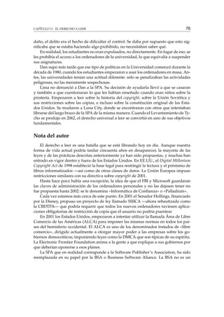 CAPÍTULO 11. EL DERECHO A LEER

76

daño, el delito era el hecho de diﬁcultar el control. Se daba por supuesto que esto signiﬁcaba que se estaba haciendo algo prohibido, no necesitaban saber qué.
En realidad, los estudiantes no eran expulsados, no directamente. En lugar de eso, se
les prohibía el acceso a los ordenadores de la universidad, lo que equivalía a suspender
sus asignaturas.
Dan supo más tarde que ese tipo de políticas en la Universidad comenzó durante la
década de 1980, cuando los estudiantes empezaron a usar los ordenadores en masa. Antes, las universidades tenían una actitud diferente: sólo se penalizaban las actividades
peligrosas, no las meramente sospechosas.
Lissa no denunció a Dan a la SPA. Su decisión de ayudarla llevó a que se casaran
y también a que cuestionaran lo que les habían enseñado cuando eran niños sobre la
piratería. Empezaron a leer sobre la historia del copyright, sobre la Unión Soviética y
sus restricciones sobre las copias, e incluso sobre la constitución original de los Estados Unidos. Se mudaron a Luna City, donde se encontraron con otros que intentaban
librarse del largo brazo de la SPA de la misma manera. Cuando el Levantamiento de Tycho se produjo en 2062, el derecho universal a leer se convirtió en uno de sus objetivos
fundamentales.

Nota del autor
El derecho a leer es una batalla que se está librando hoy en día. Aunque nuestra
forma de vida actual podría tardar cincuenta años en desaparecer, la mayoría de las
leyes y de las prácticas descritas anteriormente ya han sido propuestas, y muchas han
entrado en vigor dentro y fuera de los Estados Unidos. En EE.UU., el Digital Millenium
Copyright Act de 1998 estableció la base legal para restringir la lectura y el préstamo de
libros informatizados —así como de otras clases de datos. La Unión Europea impuso
restricciones similares con su directiva sobre copyright de 2001.
Hasta hace poco había una excepción, la idea de que el FBI y Microsoft guardaran
las claves de administración de los ordenadores personales y no las dejasen tener no
fue propuesta hasta 2002: se le denomina «Informática de Conﬁanza» o «Palladium».
Cada vez estamos más cerca de este punto. En 2001 el Senador Hollings, ﬁnanciado
por la Disney, propuso un proyecto de ley llamado SSSCA —ahora rebautizado como
la CBDTPA— que podría requerir que todos los nuevos ordenadores tuviesen aplicaciones obligatorias de restricción de copia que el usuario no podría puentear
En 2001 los Estados Unidos, empezaron a intentar utilizar la llamada Área de Libre
Comercio de las Américas (ALCA) para imponer las mismas normas en todos los países del hemisferio occidental. El ALCA es uno de los denominados tratados de «libre
comercio», dirigido actualmente a otorgar mayor poder a las empresas sobre los gobiernos democráticos; imponiendo leyes como la DMCA que son típicas de su espíritu.
La Electronic Frontier Foundation anima a la gente a que explique a sus gobiernos por
que deberían oponerse a esos planes.
La SPA que en realidad corresponde a la Software Publisher’s Association, ha sido
reemplazada en su papel por la BSA o Business Software Aliance. La BSA no es un

 
