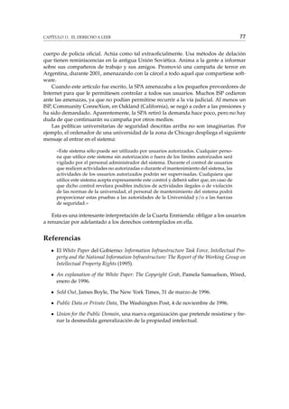 CAPÍTULO 11. EL DERECHO A LEER

77

cuerpo de policía oﬁcial. Actúa como tal extraoﬁcialmente. Usa métodos de delación
que tienen reminiscencias en la antigua Unión Soviética. Anima a la gente a informar
sobre sus compañeros de trabajo y sus amigos. Promovió una campaña de terror en
Argentina, durante 2001, amenazando con la cárcel a todo aquel que compartiese software.
Cuando este artículo fue escrito, la SPA amenazaba a los pequeños proveedores de
Internet para que le permitiesen controlar a todos sus usuarios. Muchos ISP cedieron
ante las amenazas, ya que no podían permitirse recurrir a la vía judicial. Al menos un
ISP, Community ConneXion, en Oakland (California), se negó a ceder a las presiones y
ha sido demandado. Aparentemente, la SPA retiró la demanda hace poco, pero no hay
duda de que continuarán su campaña por otros medios.
Las políticas universitarias de seguridad descritas arriba no son imaginarias. Por
ejemplo, el ordenador de una universidad de la zona de Chicago despliega el siguiente
mensaje al entrar en el sistema:
«Este sistema sólo puede ser utilizado por usuarios autorizados. Cualquier persona que utilice este sistema sin autorización o fuera de los límites autorizados será
vigilado por el personal administrador del sistema. Durante el control de usuarios
que realicen actividades no autorizadas o durante el mantenimiento del sistema, las
actividades de los usuarios autorizados podrán ser supervisadas. Cualquiera que
utilice este sistema acepta expresamente este control y deberá saber que, en caso de
que dicho control revelara posibles indicios de actividades ilegales o de violación
de las normas de la universidad, el personal de mantenimiento del sistema podrá
proporcionar estas pruebas a las autoridades de la Universidad y/o a las fuerzas
de seguridad.»

Esta es una interesante interpretación de la Cuarta Enmienda: obligar a los usuarios
a renunciar por adelantado a los derechos contemplados en ella.

Referencias
El White Paper del Gobierno: Information Infraestructure Task Force, Intellectual Property and the National Information Infraestructure: The Report of the Working Group on
Intellectual Property Rights (1995).
An explanation of the White Paper: The Copyright Grab, Pamela Samuelson, Wired,
enero de 1996.
Sold Out, James Boyle, The New York Times, 31 de marzo de 1996.
Public Data or Private Data, The Washington Post, 4 de noviembre de 1996.
Union for the Public Domain, una nueva organización que pretende resistirse y frenar la desmedida generalización de la propiedad intelectual.

 