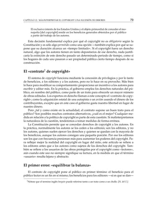 CAPÍTULO 12. MALINTERPRETAR EL COPYRIGHT: UNA SUCESIÓN DE ERRORES

79

El exclusivo interés de los Estados Unidos y el objeto primordial de conceder el monopolio [del copyright] reside en los beneﬁcios generales obtenidos por el público
a partir del trabajo de los autores.

Esta decisión fundamental explica por qué el copyright no es obligatorio según la
Constitución y es sólo algo permitido como una opción —también explica por qué se supone que su duración alcanza un «tiempo limitado». Si el copyright fuera un derecho
natural, algo que los autores tienen en tanto depositarios de ese derecho, nada justiﬁcaría la extinción de este derecho pasado un determinado periodo de tiempo, como si
los hogares de cada uno pasaran a ser propiedad pública cierto tiempo después de su
construcción.

El «contrato2 de copyright»
El sistema de copyright funciona mediante la concesión de privilegios y por lo tanto
de beneﬁcios, a los editores y a los autores, pero no lo hace en su provecho. Más bien
lo hace para modiﬁcar su comportamiento: proporciona un incentivo a los autores para
escribir y editar más. En la práctica, el gobierno emplea los derechos naturales del público, en nombre del público, como parte de un trato para ofrecerle un mayor número
de obras editadas. Los expertos en derecho llaman a este concepto el «contrato de copyright»; como la adquisición estatal de una autopista o un avión usando el dinero de los
contribuyentes, excepto que en este caso el gobierno gasta nuestra libertad en lugar de
nuestro dinero.
Pero ¿tal y como existe en la actualidad, el contrato supone un buen trato para el
público? Son posibles muchos contratos alternativos; ¿cuál es el mejor? Cualquier medida en relación a la política de copyright es parte de esta cuestión. Si malinterpretamos
la naturaleza de la cuestión, tenderemos a tomar medidas de forma errónea.
La Constitución permite que se concedan derechos de copyright a los autores. En
la práctica, normalmente los autores se los ceden a los editores; son los editores, y no
los autores, quienes suelen ejercer los derechos y quienes se quedan con la mayoría de
los beneﬁcios, aunque los autores consigan una pequeña porción. Por eso los editores
son los que con frecuencia presionan más para aumentar los poderes del copyright. Para reﬂejar mejor la realidad del copyright en lugar del mito, este artículo se reﬁere a
los editores antes que a los autores como sujetos de los derechos del copyright. También se reﬁere a los usuarios de las obras protegidas por el copyright como «lectores»,
aún cuando este uso no siempre signiﬁque su lectura, en la medida en que el término
«usuario» resulta lejano y abstracto.

El primer error: «equilibrar la balanza»
El contrato de copyright pone al público en primer término: el beneﬁcio para el
público lector es un ﬁn en sí mismo; los beneﬁcios para los editores —si es que se dan—
2

Nótese que el termino inglés bargain puede referirse tanto a un trato como a un chollo. [N. del E.]

 