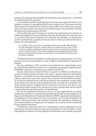 CAPÍTULO 12. MALINTERPRETAR EL COPYRIGHT: UNA SUCESIÓN DE ERRORES

84

entonces. Sin embargo costó al público una libertad hoy muy signiﬁcativa —la libertad
de redistribuir libros de esa época.
La ley también extendió el copyright de las obras que aún no han sido escritas. Para
trabajos de encargo, el copyright duraría 95 años en lugar de los 75 años que dura hoy.
Teóricamente esto aumentaría los incentivos para escribir nuevos libros, pero cualquier
editor que diga necesitar este incentivo extra debería apoyar esta pretensión con hojas
de balance proyectadas hasta el año 2075.
No hace falta decir que el Congreso no cuestionó los argumentos de los editores: en
1998 fue promulgada la ley que extendía la duración del copyright. Fue conocida como
la «ley Sonny Bono para la extensión de la duración del copyright», así llamada por
uno de sus promotores, que había muerto ese año. Su viuda, que cubrió el resto de su
trabajo, hizo esta declaración:
En realidad, Sonny quería que el copyright durase para siempre. Mis abogados
me han informado de que tal cambio violaría la Constitución. Os invito a todos
vosotros a trabajar conmigo para reforzar nuestras leyes de copyright de todos los
modos a nuestro alcance. Como sabéis, también está la propuesta de Jack Valenti
para que dure para siempre menos un día. Quizá el comité pueda tratar este asunto
el próximo Congreso.

El Tribunal Supremo ha admitido un pleito que busca derogar esta ley con el fundamento de que la retroactividad no sirve al objetivo constitucional de promover el
progreso.
Otra ley, aprobada en 1996, convirtió en una fechoría hacer determinadas copias
de cualquier obra publicada, incluso si vas a repartirlas entre amigos simplemente por
amabilidad. Antes esto en absoluto era un crimen en los EE.UU.
Una ley todavía peor, la Digital Millenium Copyright Act (DMCA) fue diseñada para traer de vuelta la protección frente a las copias —que los usuarios de ordenadores
detestan— convirtiendo en un crimen cualquier infracción de esta protección, o incluso
publicar información sobre cómo quebrar esta protección. Esta ley debería de llamarse «ley para la dominación por parte de las empresas mass-mediáticas» porque ofrece
efectivamente a los editores la oportunidad de escribir su propia ley de copyright. Dicta que pueden imponer cualquier tipo de restricciones en el uso de una obra, y estas
restricciones tienen el rango de ley siempre que la obra contenga algún tipo de cifrado
o gestor de licencias que haga efectivo su cumplimiento.
Uno de los argumentos ofrecidos por esta ley era que implementaría un reciente
tratado para aumentar la extensión del copyright. Este tratado fue promulgado por la
Organización Mundial de la Propiedad Intelectual (OMPI), organización dominada por
los propietarios de los derechos de autor y de patentes, con la ayuda del gobierno de
Clinton; dado que el tratado sólo aumenta la extensión del copyright, es dudoso que
sirva al interés público en ningún país. En cualquier caso, la ley fue mucho más lejos de
lo que el tratado demandaba.
Las bibliotecas fueron una fuente clave de oposición a esta ley, especialmente en los
aspectos que coartan las formas de copia que se consideran de «uso razonable». ¿Cómo
respondieron los editores? El antes diputado Pat Schroeder, ahora miembro del grupo

 