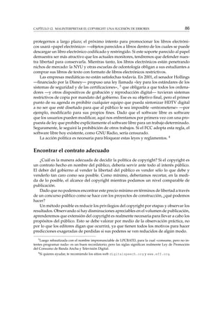 CAPÍTULO 12. MALINTERPRETAR EL COPYRIGHT: UNA SUCESIÓN DE ERRORES

86

protegernos a largo plazo; el próximo intento para promocionar los libros electrónicos usará «papel electrónico» —objetos parecidos a libros dentro de los cuales se puede
descargar un libro electrónico codiﬁcado y restringido. Si este soporte parecido al papel
demuestra ser más atractivo que los actuales monitores, tendremos que defender nuestra libertad para conservarla. Mientras tanto, los libros electrónicos están penetrando
nichos de mercado: la NYU y otras escuelas de odontología obligan a sus estudiantes a
comprar sus libros de texto con formato de libros electrónicos restrictivos.
Las empresas mediáticas no están satisfechas todavía. En 2001, el senador Hollings
—ﬁnanciado por la Disney— propuso una ley llamada «ley para los estándares de los
sistemas de seguridad y de las certiﬁcaciones», 3 que obligaría a que todos los ordenadores —y otros dispositivos de grabación y reproducción digital— tuvieran sistemas
restrictivos de copia por mandato del gobierno. Ese es su objetivo ﬁnal, pero el primer
punto de su agenda es prohibir cualquier equipo que pueda sintonizar HDTV digital
a no ser que esté diseñado para que al público le sea imposible «entrometerse» —por
ejemplo, modiﬁcarlo para sus propios ﬁnes. Dado que el software libre es software
que los usuarios pueden modiﬁcar, aquí nos enfrentamos por primera vez con una propuesta de ley que prohíbe explícitamente el software libre para un trabajo determinado.
Seguramente, le seguirá la prohibición de otros trabajos. Si el FCC adopta esta regla, el
software libre hoy existente, como GNU Radio, sería censurado.
La acción política es necesaria para bloquear estas leyes y reglamentos. 4

Encontrar el contrato adecuado
¿Cuál es la manera adecuada de decidir la política de copyright? Si el copyright es
un contrato hecho en nombre del público, debería servir ante todo al interés público.
El deber del gobierno al vender la libertad del público es vender sólo lo que debe y
venderlo tan caro como sea posible. Como mínimo, deberíamos recortar, en la medida de lo posible, el alcance del copyright mientras podamos un nivel comparable de
publicación.
Dado que no podemos encontrar este precio mínimo en términos de libertad a través
de un concurso público como se hace con los proyectos de construcción, ¿qué podemos
hacer?
Un método posible es reducir los privilegios del copyright por etapas y observar los
resultados. Observando si hay disminuciones apreciables en el volumen de publicación,
aprenderemos que extensión del copyright es realmente necesaria para llevar a cabo los
propósitos del público. Esto se debe valorar por medio de la observación práctica, no
por lo que los editores digan que ocurrirá, ya que tienen todos los motivos para hacer
predicciones exageradas de perdidas si sus poderes se ven reducidos de algún modo.
3

Luego rebautizada con el nombre impronunciable de LPCBATD, para la cual «consume, pero no intentes programar nada» es un buen recordatorio; pero las siglas signiﬁcan realmente Ley de Promoción
del Consumo de Banda Ancha y Televisión Digital.
4

Si quieres ayudar, te recomiendo los sitios web digitalspeech.org y www.eff.org.

 