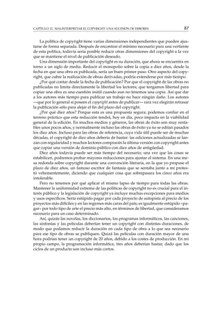 CAPÍTULO 12. MALINTERPRETAR EL COPYRIGHT: UNA SUCESIÓN DE ERRORES

87

La política de copyright tiene varias dimensiones independientes que pueden ajustarse de forma separada. Después de encontrar el mínimo necesario para una vertiente
de esta política, todavía sería posible reducir otras dimensiones del copyright a la vez
que se mantiene el nivel de publicación deseado.
Una dimensión importante del copyright es su duración, que ahora se encuentra en
torno a un siglo de media. Reducir el monopolio sobre la copia a diez años, desde la
fecha en que una obra es publicada, sería un buen primer paso. Otro aspecto del copyright, que cubre la realización de obras derivadas, podría extenderse por más tiempo.
¿Por qué contar desde la fecha de publicación? Por que el copyright de las obras no
publicadas no limita directamente la libertad los lectores; que tengamos libertad para
copiar una obra es una cuestión inútil cuando aun no tenemos una copia. Así que dar
a los autores más tiempo para publicar un trabajo no hace ningún daño. Los autores
—que por lo general sí poseen el copyright antes de publicar— rara vez elegirán retrasar
la publicación sólo para alejar el ﬁn del plazo del copyright.
¿Por qué diez años? Porque esta es una propuesta segura; podemos conﬁar en el
terreno práctico que esta reducción tendrá, hoy en día, poco impacto en la viabilidad
general de la edición. En muchos medios y géneros, las obras de éxito son muy rentables unos pocos años, y normalmente incluso las obras de éxito ya no se editan pasados
los diez años. Incluso para las obras de referencia, cuya vida útil puede ser de muchas
décadas, el copyright de diez años debería de bastar: las ediciones actualizadas se lanzan con regularidad y muchos lectores comprarán la última versión con copyright antes
que copiar una versión de dominio público con diez años de antigüedad.
Diez años todavía puede ser más tiempo del necesario; una vez que las cosas se
estabilicen, podremos probar mayores reducciones para ajustar el sistema. En una mesa redonda sobre copyright durante una convención literaria, en la que yo propuse el
plazo de diez años, un famoso escritor de fantasía que se sentaba junto a mí protestó vehementemente, diciendo que cualquier cosa que sobrepasara los cinco años era
intolerable.
Pero no tenemos por qué aplicar el mismo lapso de tiempo para todas las obras.
Mantener la uniformidad extrema de las políticas de copyright no es crucial para el interés público y la legislación de copyright ya incluye muchas excepciones para medios
y usos especíﬁcos. Sería estúpido pagar por cada proyecto de autopista al precio de los
proyectos más difíciles y en las regiones más caras del país; es igualmente estúpido «pagar» por todo tipo de arte el precio más alto, en términos de libertad, que consideramos
necesario para un caso determinado.
Así, quizás las novelas, los diccionarios, los programas informáticos, las canciones,
las sinfonías y las películas deberían tener un copyright con distintas duraciones, de
modo que podamos reducir la duración en cada tipo de obra a lo que sea necesario
para ese tipo de obras se publiquen. Quizá las películas con duración mayor de una
hora podrían tener un copyright de 20 años, debido a los costes de producción. En mi
propio campo, la programación informática, tres años deberían bastar, dado que los
ciclos de un producto son incluso más cortos.

 