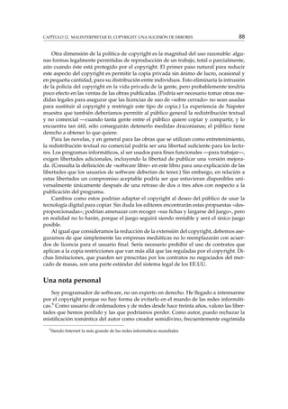CAPÍTULO 12. MALINTERPRETAR EL COPYRIGHT: UNA SUCESIÓN DE ERRORES

88

Otra dimensión de la política de copyright es la magnitud del uso razonable: algunas formas legalmente permitidas de reproducción de un trabajo, total o parcialmente,
aún cuando éste está protegido por el copyright. El primer paso natural para reducir
este aspecto del copyright es permitir la copia privada sin ánimo de lucro, ocasional y
en pequeña cantidad, para su distribución entre individuos. Esto eliminaría la intrusión
de la policía del copyright en la vida privada de la gente, pero probablemente tendría
poco efecto en las ventas de las obras publicadas. (Podría ser necesario tomar otras medidas legales para asegurar que las licencias de uso de «sobre cerrado» no sean usadas
para sustituir al copyright y restringir este tipo de copia.) La experiencia de Napster
muestra que también deberíamos permitir al público general la redistribución textual
y no comercial —cuando tanta gente entre el público quiere copiar y compartir, y lo
encuentra tan útil, sólo conseguirán detenerlo medidas draconianas; el público tiene
derecho a obtener lo que quiere.
Para las novelas, y en general para las obras que se utilizan como entretenimiento,
la redistribución textual no comercial podría ser una libertad suﬁciente para los lectores. Los programas informáticos, al ser usados para ﬁnes funcionales —para trabajar—,
exigen libertades adicionales, incluyendo la libertad de publicar una versión mejorada. (Consulta la deﬁnición de «software libre» en este libro para una explicación de las
libertades que los usuarios de software deberían de tener.) Sin embargo, en relación a
estas libertades un compromiso aceptable podría ser que estuvieran disponibles universalmente únicamente después de una retraso de dos o tres años con respecto a la
publicación del programa.
Cambios como estos podrían adaptar el copyright al deseo del público de usar la
tecnología digital para copiar. Sin duda los editores encontrarán estas propuestas «desproporcionadas»; podrían amenazar con recoger «sus ﬁchas y largarse del juego», pero
en realidad no lo harán, porque el juego seguirá siendo rentable y será el único juego
posible.
Al igual que consideramos la reducción de la extensión del copyright, debemos asegurarnos de que simplemente las empresas mediáticas no lo reemplazarán con acuerdos de licencia para el usuario ﬁnal. Sería necesario prohibir el uso de contratos que
aplican a la copia restricciones que van más allá que las reguladas por el copyright. Dichas limitaciones, que pueden ser prescritas por los contratos no negociados del mercado de masas, son una parte estándar del sistema legal de los EE.UU.

Una nota personal
Soy programador de software, no un experto en derecho. He llegado a interesarme
por el copyright porque no hay forma de evitarlo en el mundo de las redes informáticas.5 Como usuario de ordenadores y de redes desde hace treinta años, valoro las libertades que hemos perdido y las que podríamos perder. Como autor, puedo rechazar la
mistiﬁcación romántica del autor como creador semidivino, frecuentemente esgrimida
5

Siendo Internet la más grande de las redes informáticas mundiales

 