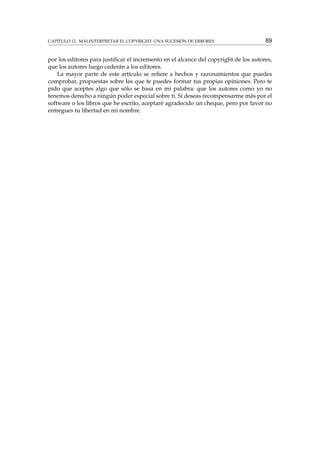 CAPÍTULO 12. MALINTERPRETAR EL COPYRIGHT: UNA SUCESIÓN DE ERRORES

89

por los editores para justiﬁcar el incremento en el alcance del copyright de los autores,
que los autores luego cederán a los editores.
La mayor parte de este artículo se reﬁere a hechos y razonamientos que puedes
comprobar, propuestas sobre las que te puedes formar tus propias opiniones. Pero te
pido que aceptes algo que sólo se basa en mi palabra: que los autores como yo no
tenemos derecho a ningún poder especial sobre ti. Si deseas recompensarme más por el
software o los libros que he escrito, aceptaré agradecido un cheque, pero por favor no
entregues tu libertad en mi nombre.

 