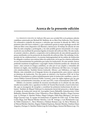 Acerca de la presente edición
L A PRESENTE EDICIÓN DE Software libre para una sociedad libre es la primera edición
castellana autorizada por Richard M. Stallman de su libro Free Software, Free Society.
Un exhaustivo conjunto de ensayos y artículos que recorren la década de 1990 y los
primeros años del nuevo milenio, y que conforman quizás la mejor apología escrita del
software libre como dispositivo de libertad y democracia. El trabajo de edición de este
libro ha sido complejo y prolongado, y ha sido posible gracias únicamente a la cooperación de una multitud de personas ligadas al mundo del software libre. De este modo,
el carácter colectivo, abierto y cooperativo de la elaboración de esta edición guarda no
pocas similitudes con los proyectos de desarrollo de software libre. Sin embargo, la dispersión de las colaboraciones y la enorme heterogeneidad de los estilos de traducción
ha obligado a realizar una extensa labor de uniﬁcación, en la que los criterios utilizados
no son necesariamente los preferidos por todos los traductores. En este sentido, hemos
preferido mantener el anglicismo «copyright» frente al término jurídico de «derecho de
autor», más correcto en lengua castellana, no sólo por el uso amplio y extendido del
término en inglés, sino también porque todas las referencias del libro son a la legislación estadounidense. También hemos traducido «library» por biblioteca, en lugar de
librería, más extendido en el lenguaje técnico de programación, pero menos correcto
en términos de traducción. Por otra parte en relación a las licencias GNU de la Free
Software Foundation se utiliza indistintamente tanto la traducción castellana, como Licencia Pública General [General Public License], como las siglas inglesas por las que
son más corrientemente conocidas, en este caso GPL o más correctamente GNU GPL.
Debido a la enorme cantidad de recursos movilizados en la edición de esta obra,
resulta inexcusable citar y agradecer la labor de Vicente Ruiz Jurado y Juan Carlos Gentile, que se encargaron de recopilar y coordinar las primeras traducciones de este volumen. También de Miquel Vidal por la orientación inicial del proyecto y desde luego,
el trabajo de traducción inicial de: Leovigildo García Bobadilla (introducción); César
Ballardini, Ramsés Morales, César Villanueva, Óscar Méndez Bonilla y Hugo Gayosso
(cap. 1); Enrique A. Sánchez Núñez, Diego Cadogan, Pablo Ruiz Múzquiz y de nuevo
Hugo Gayosso (cap. 2); equipo de traductores al español de GNU (cap. 3); Stan Bark,
Carlos Rega, José Manuel Benítez Sánchez, Luis M. Arteaga y Luis Bustamante (cap.
4); Pablo Chamorro C., Steve Winston y Holman Romero (cap. 6); Steve Winston, José Manuel Benítez Sánchez, Ragnar Hojland Espinosa, Ramsés Morales, Esteban Osses
Anguita y Enrique A. Sánchez Núñez (cap.8); Carlos Rega y Serena Del Bianco (cap. 11);

9

 
