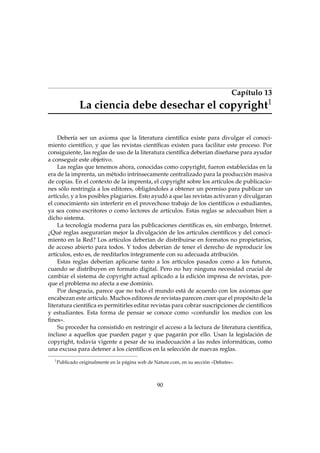 Capítulo 13
1

La ciencia debe desechar el copyright

Debería ser un axioma que la literatura cientíﬁca existe para divulgar el conocimiento cientíﬁco, y que las revistas cientíﬁcas existen para facilitar este proceso. Por
consiguiente, las reglas de uso de la literatura cientíﬁca deberían diseñarse para ayudar
a conseguir este objetivo.
Las reglas que tenemos ahora, conocidas como copyright, fueron establecidas en la
era de la imprenta, un método intrínsecamente centralizado para la producción masiva
de copias. En el contexto de la imprenta, el copyright sobre los artículos de publicaciones sólo restringía a los editores, obligándoles a obtener un permiso para publicar un
artículo, y a los posibles plagiarios. Esto ayudó a que las revistas activaran y divulgaran
el conocimiento sin interferir en el provechoso trabajo de los cientíﬁcos o estudiantes,
ya sea como escritores o como lectores de artículos. Estas reglas se adecuaban bien a
dicho sistema.
La tecnología moderna para las publicaciones cientíﬁcas es, sin embargo, Internet.
¿Qué reglas asegurarían mejor la divulgación de los artículos cientíﬁcos y del conocimiento en la Red? Los artículos deberían de distribuirse en formatos no propietarios,
de acceso abierto para todos. Y todos deberían de tener el derecho de reproducir los
artículos, esto es, de reeditarlos íntegramente con su adecuada atribución.
Estas reglas deberían aplicarse tanto a los artículos pasados como a los futuros,
cuando se distribuyen en formato digital. Pero no hay ninguna necesidad crucial de
cambiar el sistema de copyright actual aplicado a la edición impresa de revistas, porque el problema no afecta a ese dominio.
Por desgracia, parece que no todo el mundo está de acuerdo con los axiomas que
encabezan este artículo. Muchos editores de revistas parecen creer que el propósito de la
literatura cientíﬁca es permitirles editar revistas para cobrar suscripciones de cientíﬁcos
y estudiantes. Esta forma de pensar se conoce como «confundir los medios con los
ﬁnes».
Su proceder ha consistido en restringir el acceso a la lectura de literatura cientíﬁca,
incluso a aquellos que pueden pagar y que pagarán por ello. Usan la legislación de
copyright, todavía vigente a pesar de su inadecuación a las redes informáticas, como
una excusa para detener a los cientíﬁcos en la selección de nuevas reglas.
1

Publicado originalmente en la página web de Nature.com, en su sección «Debates».

90

 
