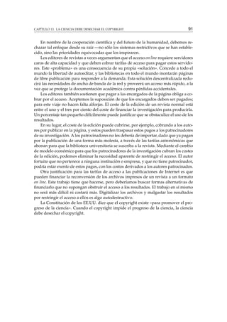CAPÍTULO 13. LA CIENCIA DEBE DESECHAR EL COPYRIGHT

91

En nombre de la cooperación cientíﬁca y del futuro de la humanidad, debemos rechazar tal enfoque desde su raíz —no sólo los sistemas restrictivos que se han establecido, sino las prioridades equivocadas que los inspiraron.
Los editores de revistas a veces argumentan que el acceso on line requiere servidores
caros de alta capacidad y que deben cobrar tarifas de acceso para pagar estos servidores. Este «problema» es una consecuencia de su propia «solución». Concede a todo el
mundo la libertad de autoeditar, y las bibliotecas en todo el mundo montarán páginas
de libre publicación para responder a la demanda. Esta solución descentralizada reducirá las necesidades de ancho de banda de la red y proveerá un acceso más rápido, a la
vez que se protege la documentación académica contra pérdidas accidentales.
Los editores también sostienen que pagar a los encargados de la página obliga a cobrar por el acceso. Aceptemos la suposición de que los encargados deben ser pagados;
para este viaje no hacen falta alforjas. El coste de la edición de un revista normal está
entre el uno y el tres por ciento del coste de ﬁnanciar la investigación para producirla.
Un porcentaje tan pequeño difícilmente puede justiﬁcar que se obstaculice el uso de los
resultados.
En su lugar, el coste de la edición puede cubrirse, por ejemplo, cobrando a los autores por publicar en la página, y estos pueden traspasar estos pagos a los patrocinadores
de su investigación. A los patrocinadores no les debería de importar, dado que ya pagan
por la publicación de una forma más molesta, a través de las tarifas astronómicas que
abonan para que la biblioteca universitaria se suscriba a la revista. Mediante el cambio
de modelo económico para que los patrocinadores de la investigación cubran los costes
de la edición, podemos eliminar la necesidad aparente de restringir el acceso. El autor
fortuito que no pertenece a ninguna institución o empresa, y que no tiene patrocinador,
podría estar exento de estos pagos, con los costos derivados a los autores patrocinados.
Otra justiﬁcación para las tarifas de acceso a las publicaciones de Internet es que
pueden ﬁnanciar la reconversión de los archivos impresos de un revista a un formato
on line. Este trabajo tiene que hacerse, pero deberíamos buscar formas alternativas de
ﬁnanciarlo que no supongan obstruir el acceso a los resultados. El trabajo en sí mismo
no será más difícil ni costará más. Digitalizar los archivos y malgastar los resultados
por restringir el acceso a ellos es algo autodestructivo.
La Constitución de los EE.UU. dice que el copyright existe «para promover el progreso de la ciencia». Cuando el copyright impide el progreso de la ciencia, la ciencia
debe desechar el copyright.

 