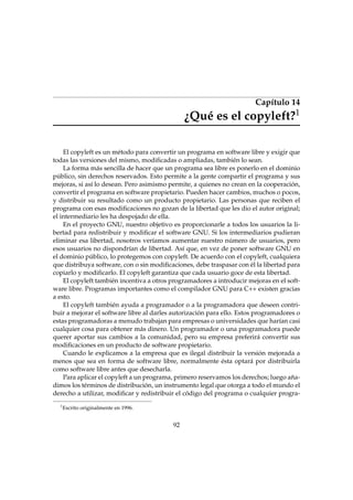 Capítulo 14
1

¿Qué es el copyleft?

El copyleft es un método para convertir un programa en software libre y exigir que
todas las versiones del mismo, modiﬁcadas o ampliadas, también lo sean.
La forma más sencilla de hacer que un programa sea libre es ponerlo en el dominio
público, sin derechos reservados. Esto permite a la gente compartir el programa y sus
mejoras, si así lo desean. Pero asimismo permite, a quienes no crean en la cooperación,
convertir el programa en software propietario. Pueden hacer cambios, muchos o pocos,
y distribuir su resultado como un producto propietario. Las personas que reciben el
programa con esas modiﬁcaciones no gozan de la libertad que les dio el autor original;
el intermediario les ha despojado de ella.
En el proyecto GNU, nuestro objetivo es proporcionarle a todos los usuarios la libertad para redistribuir y modiﬁcar el software GNU. Si los intermediarios pudieran
eliminar esa libertad, nosotros veríamos aumentar nuestro número de usuarios, pero
esos usuarios no dispondrían de libertad. Así que, en vez de poner software GNU en
el dominio público, lo protegemos con copyleft. De acuerdo con el copyleft, cualquiera
que distribuya software, con o sin modiﬁcaciones, debe traspasar con él la libertad para
copiarlo y modiﬁcarlo. El copyleft garantiza que cada usuario goce de esta libertad.
El copyleft también incentiva a otros programadores a introducir mejoras en el software libre. Programas importantes como el compilador GNU para C++ existen gracias
a esto.
El copyleft también ayuda a programador o a la programadora que deseen contribuir a mejorar el software libre al darles autorización para ello. Estos programadores o
estas programadoras a menudo trabajan para empresas o universidades que harían casi
cualquier cosa para obtener más dinero. Un programador o una programadora puede
querer aportar sus cambios a la comunidad, pero su empresa preferirá convertir sus
modiﬁcaciones en un producto de software propietario.
Cuando le explicamos a la empresa que es ilegal distribuir la versión mejorada a
menos que sea en forma de software libre, normalmente ésta optará por distribuirla
como software libre antes que desecharla.
Para aplicar el copyleft a un programa, primero reservamos los derechos; luego añadimos los términos de distribución, un instrumento legal que otorga a todo el mundo el
derecho a utilizar, modiﬁcar y redistribuir el código del programa o cualquier progra1

Escrito originalmente en 1996.

92

 
