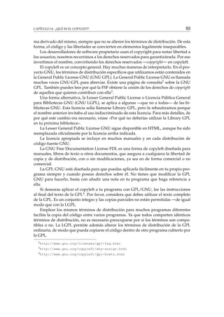 CAPÍTULO 14. ¿QUÉ ES EL COPYLEFT?

93

ma derivado del mismo, siempre que no se alteren los términos de distribución. De esta
forma, el código y las libertades se convierten en elementos legalmente inseparables.
Los desarrolladores de software propietario usan el copyright para restar libertad a
los usuarios; nosotros recurrimos a los derechos reservados para garantizársela. Por eso
invertimos el nombre, convirtiendo los derechos reservados —copyright— en copyleft.
El copyleft es un concepto general. Hay muchas maneras de interpretarlo. En el proyecto GNU, los términos de distribución especíﬁcos que utilizamos están contenidos en
la General Public License GNU (GNU GPL). La General Public License GNU es llamada
muchas veces GNU-GPL para abreviar. Existe una página de consulta2 sobre la GNU
GPL. También puedes leer por qué la FSF obtiene la cesión de los derechos de copyright
de aquellos que quieren contribuir con ella3 .
Una forma alternativa, la Lesser General Public License o Licencia Pública General
para Bibliotecas GNU (GNU LGPL), se aplica a algunas —que no a todas— de las bibliotecas GNU. Esta licencia solía llamarse Library GPL, pero la rebautizamos porque
el nombre anterior invitaba al uso indiscriminado de esta licencia. Para más detalles, de
por qué este cambio era necesario, véase «Por qué no deberías utilizar la Library GPL
en tu próxima biblioteca».
La Lesser General Public License GNU sigue disponible en HTML, aunque ha sido
reemplazada oﬁcialmente por la licencia arriba indicada.
La licencia apropiada se incluye en muchos manuales y en cada distribución de
código fuente GNU.
La GNU Free Documentation License FDL es una forma de copyleft diseñada para
manuales, libros de texto u otros documentos, que asegura a cualquiera la libertad de
copia y de distribución, con o sin modiﬁcaciones, ya sea en de forma comercial o no
comercial.
La GPL GNU está diseñada para que puedas aplicarla fácilmente en tu propio programa siempre y cuando poseas derechos sobre él. No tienes que modiﬁcar la GPL
GNU para hacerlo, basta con añadir una nota en tu programa que haga referencia a
ella.
Si desearas aplicar el copyleft a tu programa con GPL/GNU, lee las instrucciones
al ﬁnal del texto de la GPL4 . Por favor, considera que debes utilizar el texto completo
de la GPL. Es un conjunto íntegro y las copias parciales no están permitidas —de igual
modo que con la LGPL.
Emplear los mismos términos de distribución para muchos programas diferentes
facilita la copia del código entre varios programas. Ya que todos comparten idénticos
términos de distribución, no es necesario preocuparse por si los términos son compatibles o no. La LGPL permite además alterar los términos de distribución de la GPL
ordinaria, de modo que pueda copiarse el código dentro de otro programa cubierto por
la GPL.
2

http://www.gnu.org/licenses/gpl-faq.html

3

http://www.gnu.org/copyleft/why-assign.html

4

http://www.gnu.org/copyleft/gpl-howto.html

 