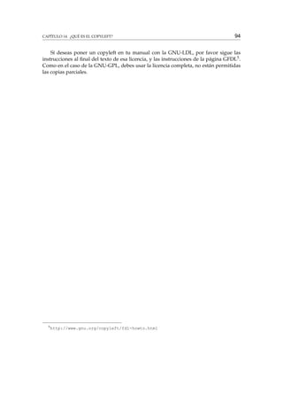 CAPÍTULO 14. ¿QUÉ ES EL COPYLEFT?

94

Sí deseas poner un copyleft en tu manual con la GNU-LDL, por favor sigue las
instrucciones al ﬁnal del texto de esa licencia, y las instrucciones de la página GFDL5 .
Como en el caso de la GNU-GPL, debes usar la licencia completa, no están permitidas
las copias parciales.

5

http://www.gnu.org/copyleft/fdl-howto.html

 