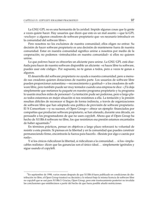 CAPÍTULO 15. COPYLEFT: IDEALISMO PRAGMÁTICO

97

La GNU GPL no es una hermanita de la caridad. Impide algunas cosas que la gente
a veces quiere hacer. Hay usuarios que dicen que esto es un mal asunto —que la GPL
«excluye» a algunos creadores de software propietario que «es necesario introducir en
la comunidad del software libre».
Pero nosotros no los excluimos de nuestra comunidad; ellos eligen no entrar. Su
decisión de hacer software propietario es una decisión de mantenerse fuera de nuestra
comunidad. Estar en nuestra comunidad signiﬁca unirse a nosotros por medio de la
cooperación; no podemos «introducirlos en nuestra comunidad» si ellos no quieren
unirse.
Lo que podemos hacer es ofrecerles un aliciente para unirse. La GNU GPL está diseñada para hacer de nuestro software disponible un aliciente: «si haces libre tu software,
puedes usar este código». Por supuesto, no te ganas a todos, pero a veces te ganas a
algunos.
El desarrollo del software propietario no ayuda a nuestra comunidad, pero a menudo sus creadores quieren donaciones de nuestra parte. Los usuarios de software libre
pueden proporcionar autoestima —reconocimiento y gratitud— a los creadores de software libre, pero también puede ser muy tentador cuando una empresa te dice: «¡Tú deja
simplemente que metamos tu paquete en nuestro programa propietario y tu programa
lo usarán muchos miles de personas!» La tentación pude ser poderosa, pero a largo plazo todos estaremos en mejor situación si nos resistimos a ella. La tentación y la presión
resultan difíciles de reconocer si llegan de forma indirecta, a través de organizaciones
de software libre que han adoptado una política de provisión de software propietario.
El X Consortium —y su sucesor, el Open Group— ofrece un ejemplo: ﬁnanciados por
compañías que producían software propietario, se han afanado, durante una década, en
persuadir a los programadores de que no usen copyleft. Ahora que el Open Group ha
hecho de X11R6.4 software no libre, los que resistimos esa presión estamos encantados
de haber aguantado.5
En términos prácticos, pensar en objetivos a largo plazo reforzará tu voluntad de
resistir a esta presión. Si piensas en la libertad y en la comunidad que puedes construir
permaneciendo ﬁrme, encontrarás la fuerza para hacerlo. «Resiste por algo o caerás por
nada».
Y si los cínicos ridiculizan la libertad, si ridiculizan a la comunidad. . . si los «implacables realistas» dicen que las ganancias son el único ideal. . . simplemente ignóralos y
sigue usando el copyleft.

5

En septiembre de 1998, varios meses después de que X11R6.4 fuera publicado en condiciones de distribución no libre, el Open Group trastocó su decisión y lo relanzó bajo la misma licencia de software libre
no copyleft que se usó para X11R6.3. Gracias, Open Group, pero este trastocamiento posterior no invalida
las conclusiones que establecimos a partir del hecho de que fuera posible añadir restricciones.

 