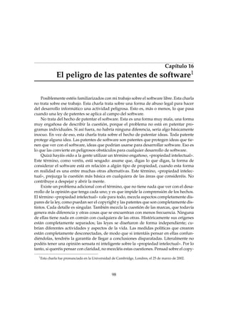 Capítulo 16
1

El peligro de las patentes de software

Posiblemente estéis familiarizados con mi trabajo sobre el software libre. Esta charla
no trata sobre ese trabajo. Esta charla trata sobre una forma de abuso legal para hacer
del desarrollo informático una actividad peligrosa. Esto es, más o menos, lo que pasa
cuando una ley de patentes se aplica al campo del software.
No trata del hecho de patentar el software. Esta es una forma muy mala, una forma
muy engañosa de describir la cuestión, porque el problema no está en patentar programas individuales. Si así fuera, no habría ninguna diferencia, sería algo básicamente
inocuo. En vez de eso, esta charla trata sobre el hecho de patentar ideas. Toda patente
protege alguna idea. Las patentes de software son patentes que protegen ideas que tienen que ver con el software, ideas que podrían usarse para desarrollar software. Eso es
lo que las convierte en peligrosos obstáculos para cualquier desarrollo de software.
Quizá hayáis oído a la gente utilizar un término engañoso, «propiedad intelectual».
Este término, como veréis, está sesgado: asume que, digas lo que digas, la forma de
considerar el software está en relación a algún tipo de propiedad, cuando esta forma
en realidad es una entre muchas otras alternativas. Este término, «propiedad intelectual», prejuzga la cuestión más básica en cualquiera de las áreas que consideréis. No
contribuye a despejar y abrir la mente.
Existe un problema adicional con el término, que no tiene nada que ver con el desarrollo de la opinión que tenga cada uno; y es que impide la comprensión de los hechos.
El término «propiedad intelectual» vale para todo, mezcla aspectos completamente dispares de la ley, como puedan ser el copyright y las patentes que son completamente distintos. Cada detalle es singular. También mezcla la cuestión de las marcas, que todavía
genera más diferencia y otras cosas que se encuentran con menos frecuencia. Ninguna
de ellas tiene nada en común con cualquiera de las otras. Históricamente sus orígenes
están completamente separados; las leyes se diseñaron de forma independiente; cubrían diferentes actividades y aspectos de la vida. Las medidas políticas que crearon
están completamente desconectadas, de modo que si intentáis pensar en ellas confundiéndolas, tendréis la garantía de llegar a conclusiones disparatadas. Literalmente no
podéis tener una opinión sensata ni inteligente sobre la «propiedad intelectual». Por lo
tanto, si queréis pensar con claridad, no mezcléis estas cuestiones. Pensad sobre el copy1

Esta charla fue pronunciada en la Universidad de Cambridge, Londres, el 25 de marzo de 2002.

98

 