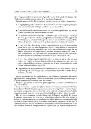 CAPÍTULO 16. EL PELIGRO DE LAS PATENTES DE SOFTWARE

99

right y luego pensad sobre las patentes. Aprended acerca de la legislación de copyright
y de forma separada aprended acerca de la legislación de patentes.
Por citar algunas de las diferencias más grandes entre el copyright y las patentes:
El copyright regula las condiciones de expresión de una obra, no protege ninguna
idea. Las patentes sólo protegen las ideas y el uso de las ideas.
El copyright se aplica automáticamente. Las patentes son publicadas por una oﬁcina de patentes como respuesta a una solicitud.
Las patentes cuestan mucho dinero. Cuestan más por lo que se paga a los abogados para que realicen la solicitud, que por lo que realmente cuesta su aplicación.
Normalmente la solicitud tarda algunos años en ser estudiada, aún cuando las
oﬁcinas de patentes realizan un trabajo de estudio extremadamente precario.
El copyright dura durante un tiempo extremadamente largo. En algunos casos
puede durar hasta 150 años. Las patentes duran 20 años, lo cual es suﬁciente como para que sobrevivas a su caducidad, pero todavía es bastante tiempo con respecto a la escala de un campo como el software. Pensemos en relación a hace 20
años, cuando el PC era algo novedoso. Imaginad que estuviéramos limitados a
desarrollar software utilizando únicamente las ideas conocidas en 1982.
El copyright sólo protege la copia. Si escribes una novela que resulta ser igual
palabra por palabra a «Lo que el viento se llevó» y puedes probar que nunca has
visto «Lo que el viento se llevó», bastaría como defensa contra cualquier acusación de haber infringido el copyright.
La patente es un monopolio absoluto sobre el uso de una idea. Incluso si pudieras probar que la idea es tuya, sería completamente irrelevante si la idea ha sido
patentada por otro.
Espero que os olvidéis del copyright en lo que queda de exposición, porque esta
exposición trata sobre patentes y nunca se deben mezclar las patentes y el copyright, si
se quiere comprender claramente estos dos asuntos.
Imaginad que pasaría si al estudiar química práctica —o cocina— confundierais el
agua con el etanol.
Cuando escuchas a la gente describir el sistema de patentes, normalmente lo hacen
desde el punto de vista de alguien que espera conseguir una patente —cómo sería para
ti conseguir una patente, como sería andar por la calle con una patente en tu bolsillo,
para poder sacarla cada dos por tres, mostrársela a alguien y decir «¡dame tu pasta!».
Hay un motivo para este prejuicio: la mayoría de la gente que habla del sistema
de patentes ha apostado por él, y por lo tanto quiere seduciros. Hay otro motivo: el
sistema de patentes se parece mucho a la lotería, sólo una fracción muy pequeña de las
patentes reporta realmente algún beneﬁcio a aquellos que las poseen. De hecho, The
Economist comparó una vez este sistema con una «lotería que consume tiempo». Si has
visto anuncios de lotería, siempre te incitan a pensar que vas a ganar. No te incitan a

 