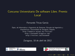 Concurso Universitario De software Libre. Premio
                      Local

                      Fernando Tricas Garc´
                                          ıa

   Dpto. de Inform´tica e Ingenier´ de Sistemas. Escuela de Ingenier´ y
                  a               ıa                                ıa
              Arquitectura. Universidad de Zaragoza, Espa˜a
                                                          n
                 http://webdiis.unizar.es/~ftricas/
                    http://fernand0.blogalia.com/
                     http://twitter.com/fernand0


                  Zaragoza, 18 de abril de 2012
 