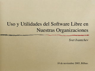 Uso y Utilidades del Software Libre en
              Nuestras Organizaciones
                                 Svet Ivantchev




                       10 de noviembre 2005, Bilbao.
 
