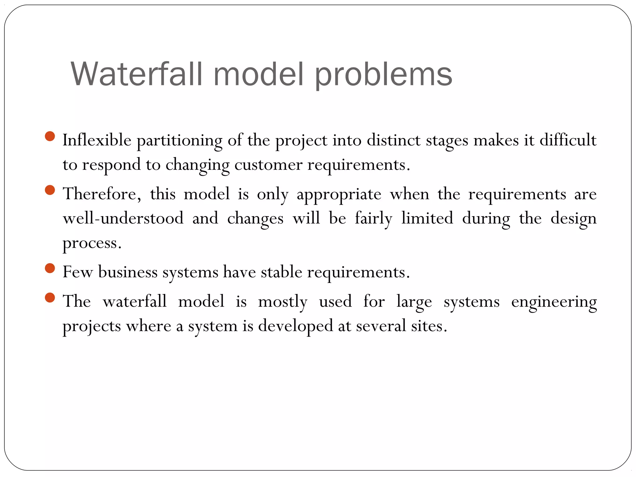 Waterfall model problems
 Inflexible partitioning of the project into distinct stages makes it difficult
  to respond to changing customer requirements.
 Therefore, this model is only appropriate when the requirements are
  well-understood and changes will be fairly limited during the design
  process.
 Few business systems have stable requirements.
 The waterfall model is mostly used for large systems engineering
  projects where a system is developed at several sites.
 