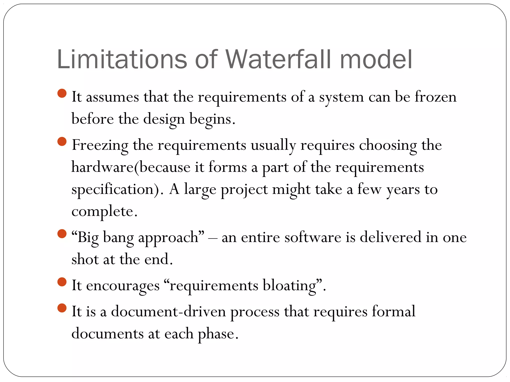 Limitations of Waterfall model
It assumes that the requirements of a system can be frozen
 before the design begins.
Freezing the requirements usually requires choosing the
 hardware(because it forms a part of the requirements
 specification). A large project might take a few years to
 complete.
“Big bang approach” – an entire software is delivered in one
 shot at the end.
It encourages “requirements bloating”.
It is a document-driven process that requires formal
 documents at each phase.
 