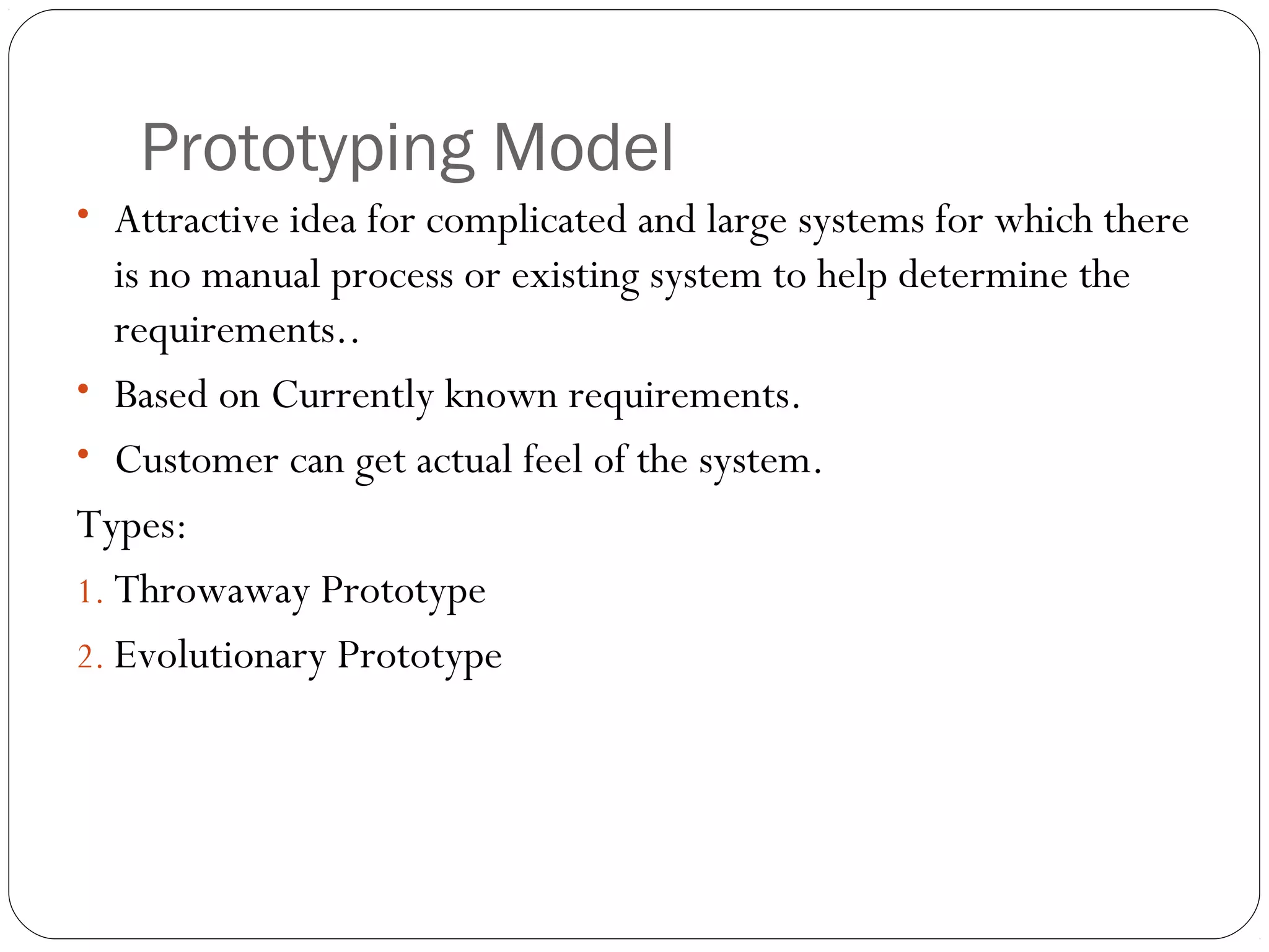Prototyping Model
• Attractive idea for complicated and large systems for which there
   is no manual process or existing system to help determine the
   requirements..
• Based on Currently known requirements.
• Customer can get actual feel of the system.
Types:
1. Throwaway Prototype
2. Evolutionary Prototype
 