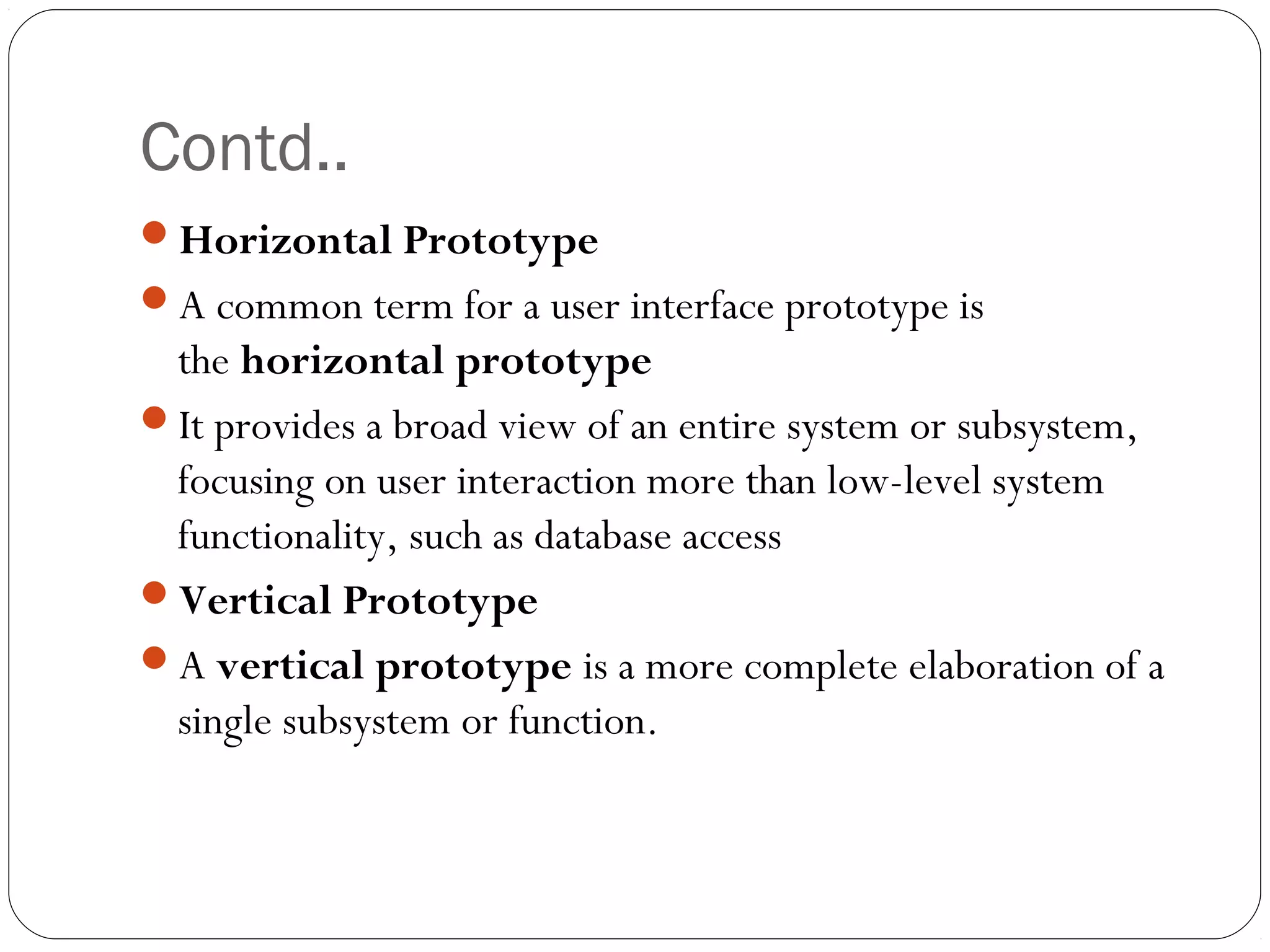 Contd..
Horizontal Prototype
A common term for a user interface prototype is
 the horizontal prototype
It provides a broad view of an entire system or subsystem,
 focusing on user interaction more than low-level system
 functionality, such as database access
Vertical Prototype
A vertical prototype is a more complete elaboration of a
 single subsystem or function.
 