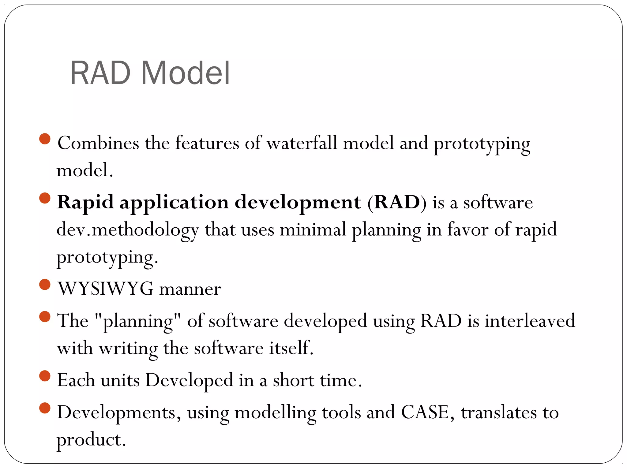 RAD Model
Combines the features of waterfall model and prototyping
 model.
Rapid application development (RAD) is a software
 dev.methodology that uses minimal planning in favor of rapid
 prototyping.
WYSIWYG manner
The "planning" of software developed using RAD is interleaved
 with writing the software itself.
Each units Developed in a short time.
Developments, using modelling tools and CASE, translates to
 product.
 