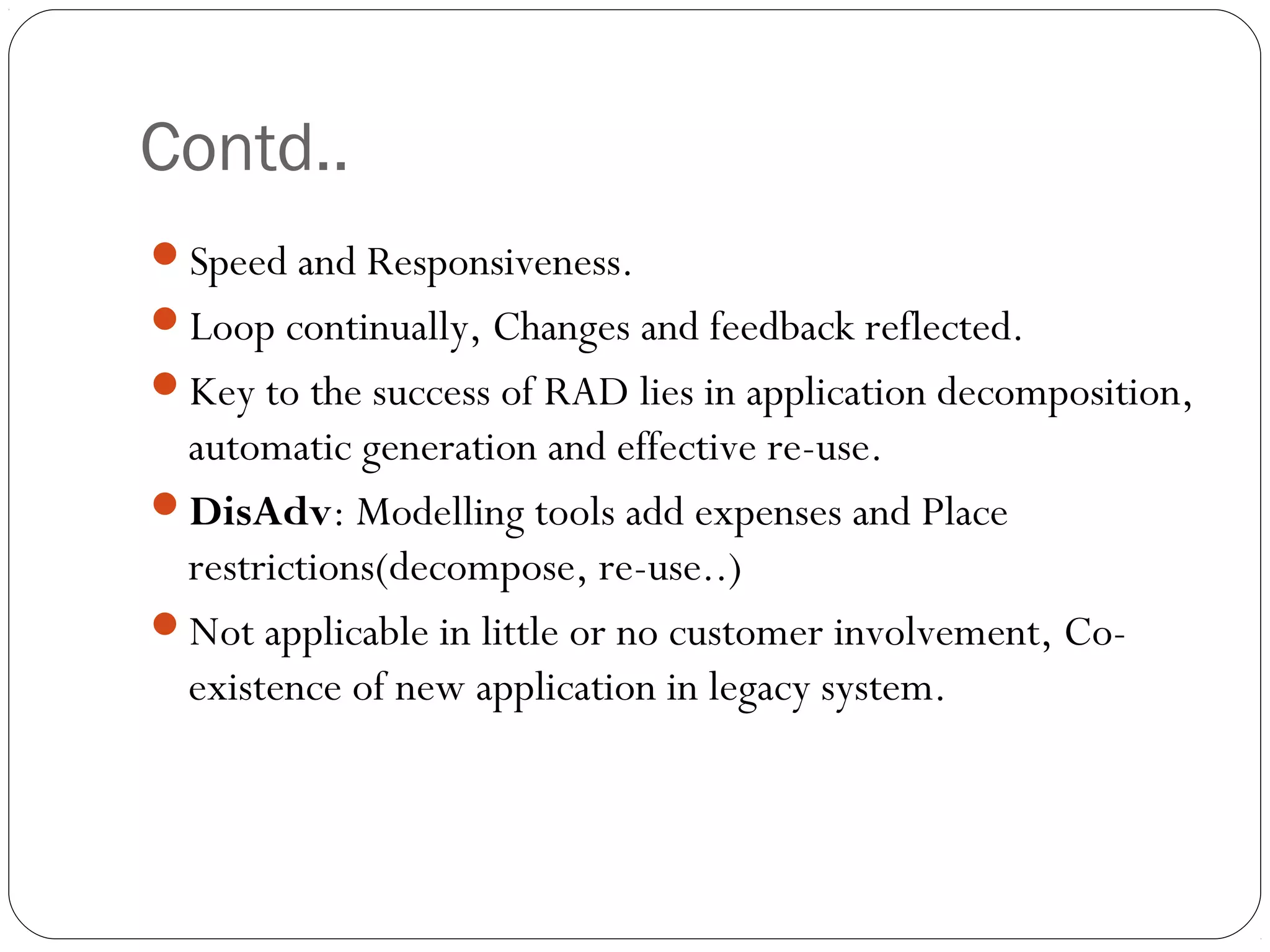 Contd..
Speed and Responsiveness.
Loop continually, Changes and feedback reflected.
Key to the success of RAD lies in application decomposition,
 automatic generation and effective re-use.
DisAdv: Modelling tools add expenses and Place
 restrictions(decompose, re-use..)
Not applicable in little or no customer involvement, Co-
 existence of new application in legacy system.
 