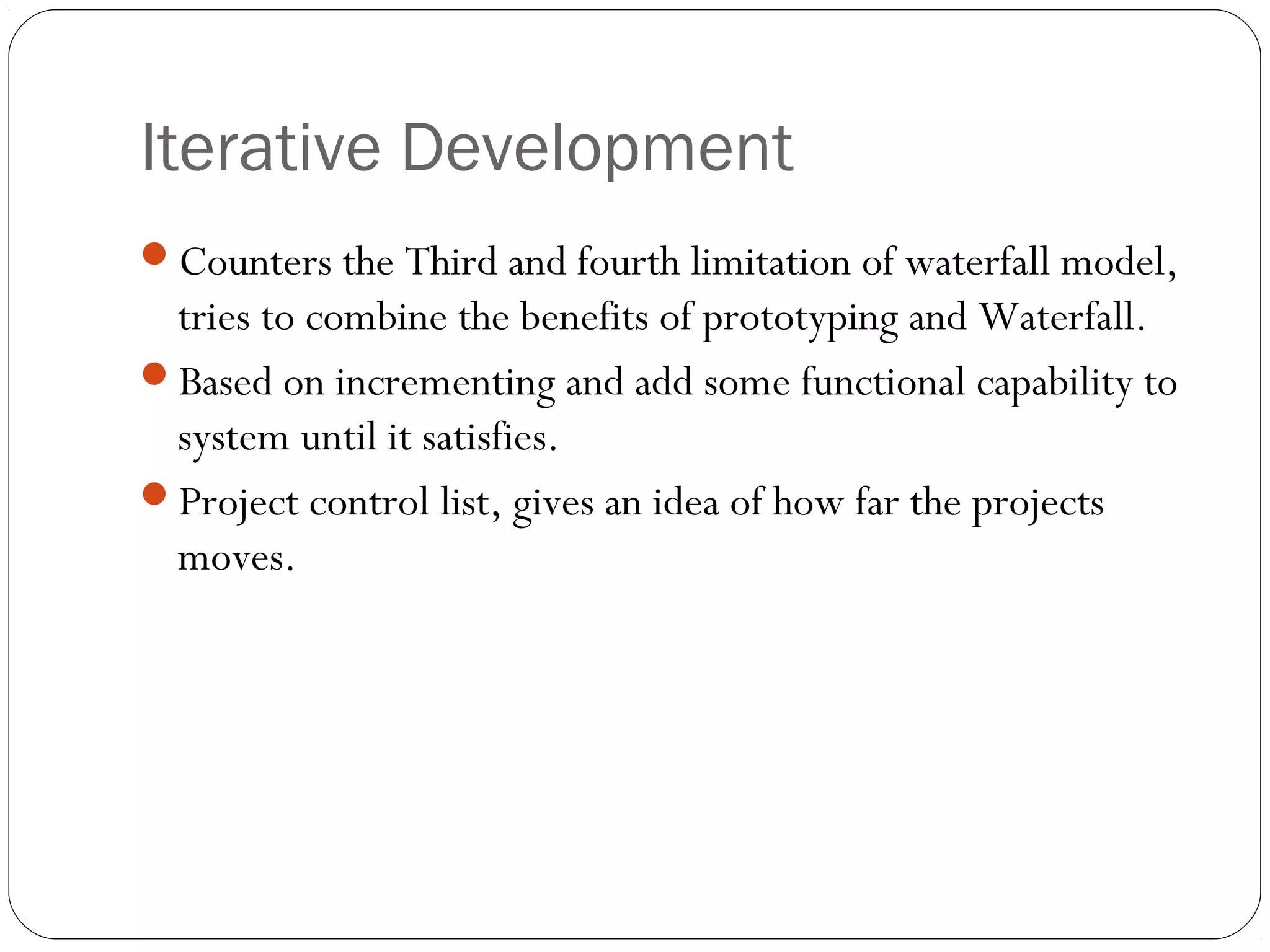 Iterative Development
Counters the Third and fourth limitation of waterfall model,
 tries to combine the benefits of prototyping and Waterfall.
Based on incrementing and add some functional capability to
 system until it satisfies.
Project control list, gives an idea of how far the projects
 moves.
 