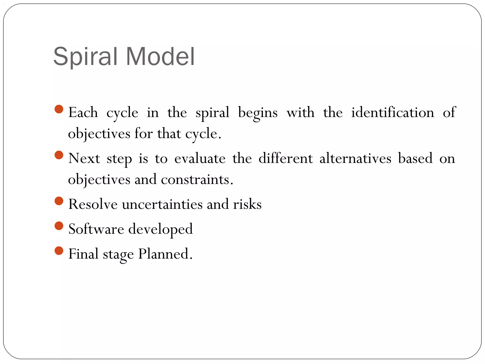 Spiral Model
Each cycle in the spiral begins with the identification of
 objectives for that cycle.
Next step is to evaluate the different alternatives based on
 objectives and constraints.
Resolve uncertainties and risks
Software developed
Final stage Planned.
 