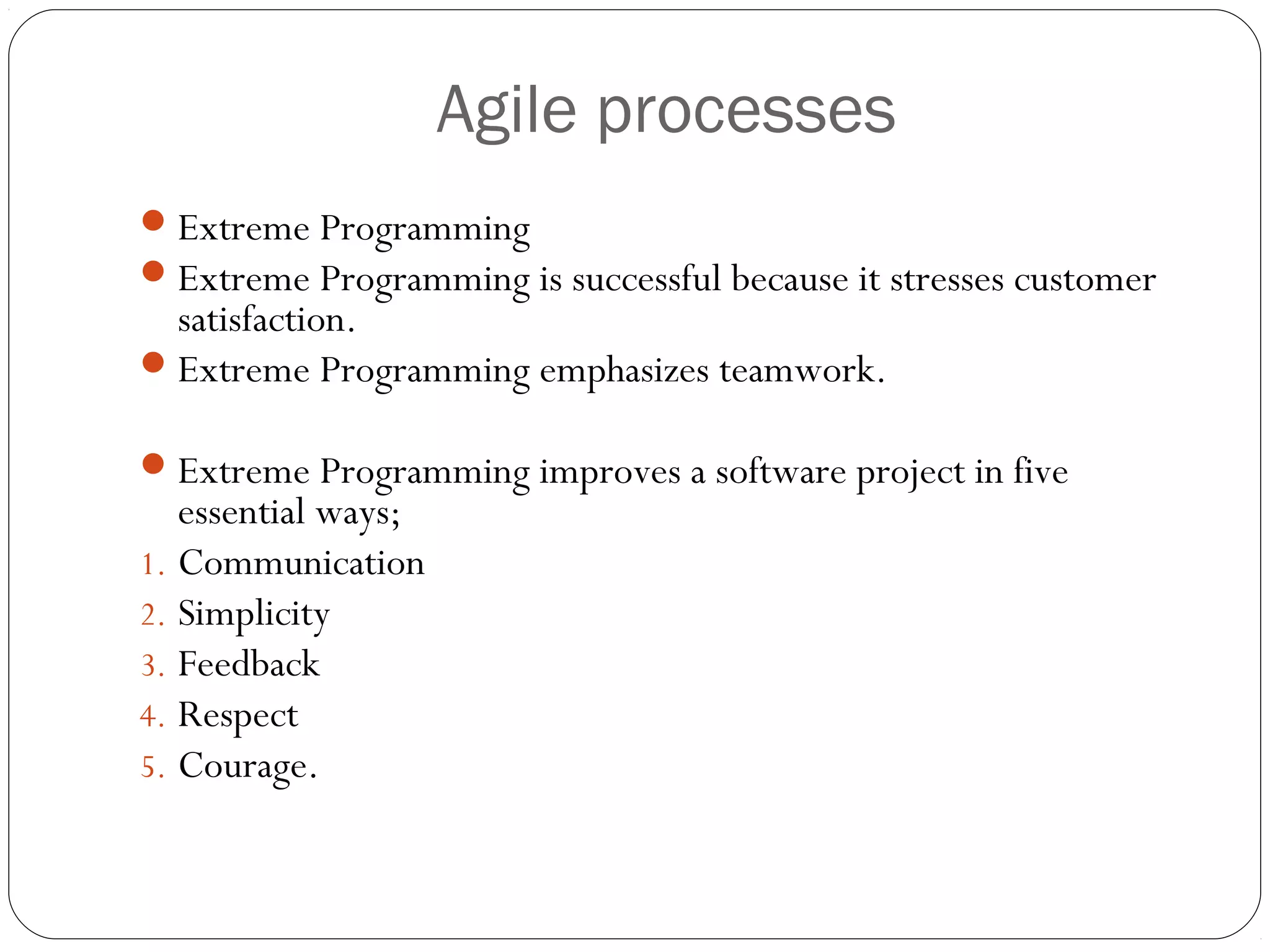 Agile processes
 Extreme Programming
 Extreme Programming is successful because it stresses customer
  satisfaction.
 Extreme Programming emphasizes teamwork.

 Extreme Programming improves a software project in five
   essential ways;
1. Communication
2. Simplicity
3. Feedback
4. Respect
5. Courage.
 