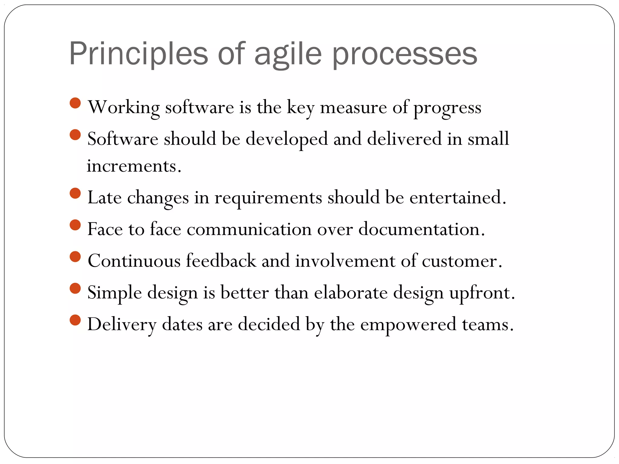 Principles of agile processes
Working software is the key measure of progress
Software should be developed and delivered in small
 increments.
Late changes in requirements should be entertained.
Face to face communication over documentation.
Continuous feedback and involvement of customer.
Simple design is better than elaborate design upfront.
Delivery dates are decided by the empowered teams.
 