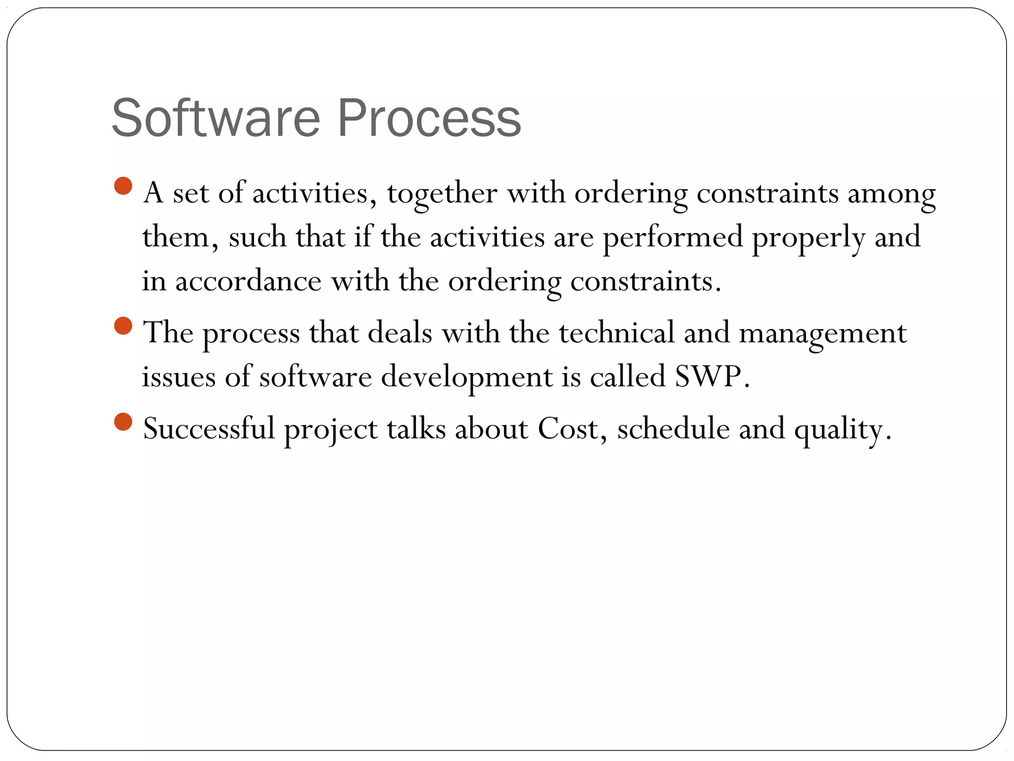 Software Process
A set of activities, together with ordering constraints among
 them, such that if the activities are performed properly and
 in accordance with the ordering constraints.
The process that deals with the technical and management
 issues of software development is called SWP.
Successful project talks about Cost, schedule and quality.
 
