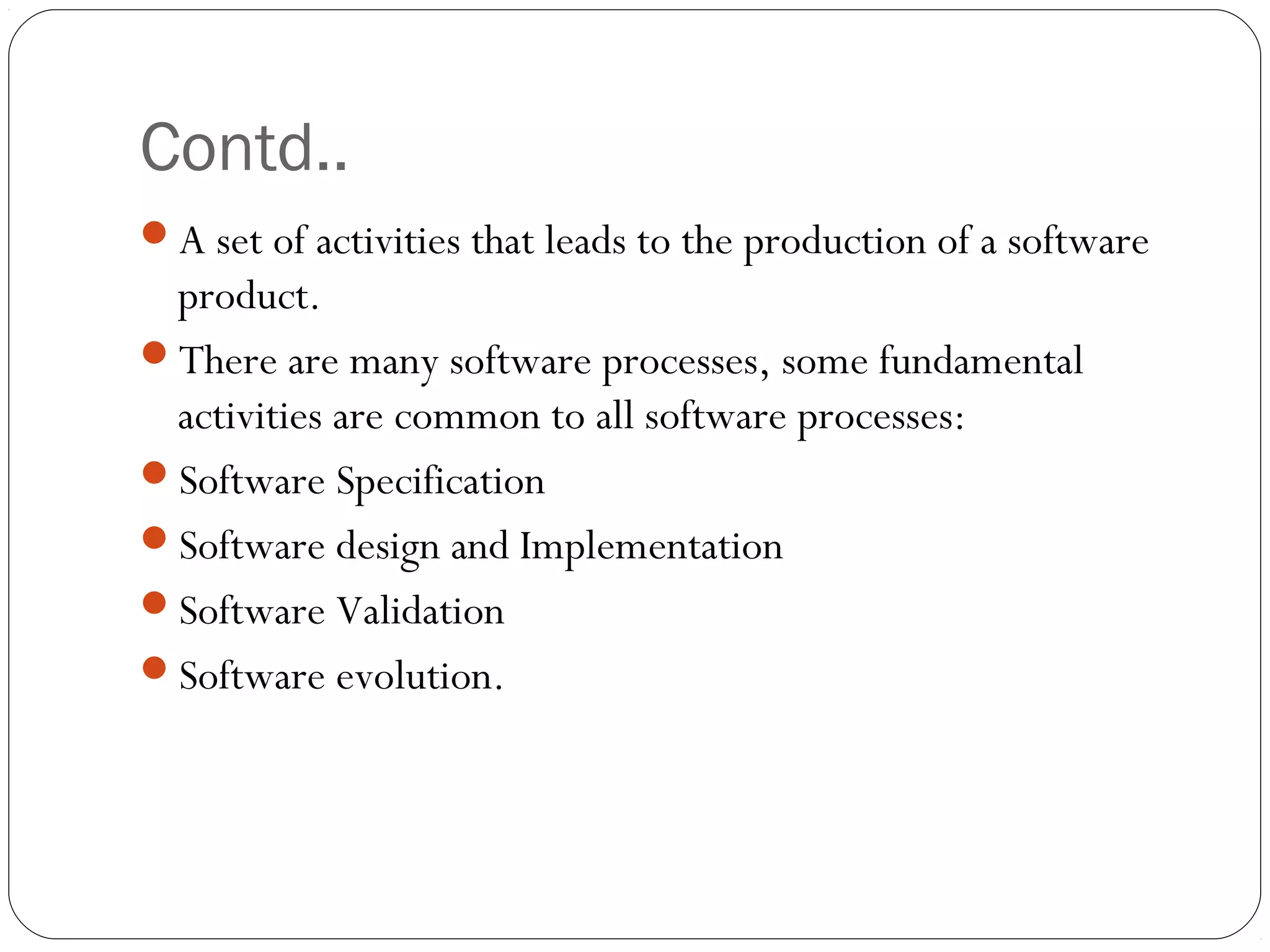 Contd..
A set of activities that leads to the production of a software
 product.
There are many software processes, some fundamental
 activities are common to all software processes:
Software Specification
Software design and Implementation
Software Validation
Software evolution.
 