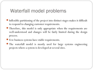 Waterfall model problems
 Inflexible partitioning of the project into distinct stages makes it difficult
  to respond to changing customer requirements.
 Therefore, this model is only appropriate when the requirements are
  well-understood and changes will be fairly limited during the design
  process.
 Few business systems have stable requirements.
 The waterfall model is mostly used for large systems engineering
  projects where a system is developed at several sites.
 
