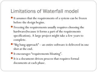 Limitations of Waterfall model
It assumes that the requirements of a system can be frozen
 before the design begins.
Freezing the requirements usually requires choosing the
 hardware(because it forms a part of the requirements
 specification). A large project might take a few years to
 complete.
“Big bang approach” – an entire software is delivered in one
 shot at the end.
It encourages “requirements bloating”.
It is a document-driven process that requires formal
 documents at each phase.
 