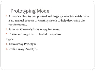 Prototyping Model
• Attractive idea for complicated and large systems for which there
   is no manual process or existing system to help determine the
   requirements..
• Based on Currently known requirements.
• Customer can get actual feel of the system.
Types:
1. Throwaway Prototype
2. Evolutionary Prototype
 