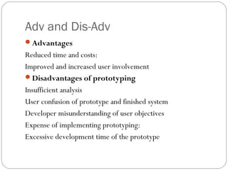 Adv and Dis-Adv
Advantages
Reduced time and costs:
Improved and increased user involvement
Disadvantages of prototyping
Insufficient analysis
User confusion of prototype and finished system
Developer misunderstanding of user objectives
Expense of implementing prototyping:
Excessive development time of the prototype
 