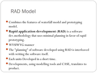 RAD Model
Combines the features of waterfall model and prototyping
 model.
Rapid application development (RAD) is a software
 dev.methodology that uses minimal planning in favor of rapid
 prototyping.
WYSIWYG manner
The "planning" of software developed using RAD is interleaved
 with writing the software itself.
Each units Developed in a short time.
Developments, using modelling tools and CASE, translates to
 product.
 