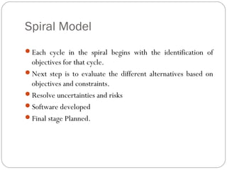 Spiral Model
Each cycle in the spiral begins with the identification of
 objectives for that cycle.
Next step is to evaluate the different alternatives based on
 objectives and constraints.
Resolve uncertainties and risks
Software developed
Final stage Planned.
 